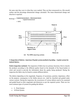 Textile Testing By P. Rangari Page 130
the same state they were in when they were marked. They are then remeasured on a flat smooth
surface and the percentage dimensional change calculated. The mean dimensional change and
direction is reported:
3. Inspection of fabrics- American 10 point system-method of grading – 4 point system for
knitted fabrics.
Fabric inspection methods: The inspection of fabric has two primary functions; first to classify
the products according to the different quality based on the demands of the buyer/market or
client and second to provide the information about the quality being produced. During the
inspection the fabric may be found to contain different defects.
The defects depending on the magnitude, frequency of occurrence, position, importance, effect
on the purpose, consequence in the further process etc., shall be classified and graded under
various systems. During the inspection, the occurrences of various defects need to be examined
and graded based on their magnitude and dimension as per the required system. There are two
most common types of systems for grading the defects:
 4 – Point System
 10-Point System.
 