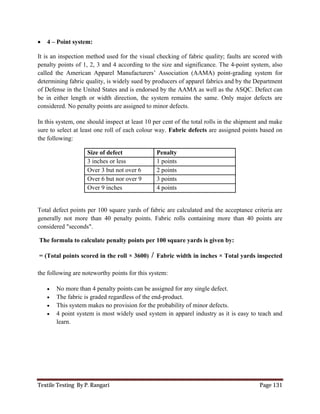 Textile Testing By P. Rangari Page 131
 4 – Point system:
It is an inspection method used for the visual checking of fabric quality; faults are scored with
penalty points of 1, 2, 3 and 4 according to the size and significance. The 4-point system, also
called the American Apparel Manufacturers’ Association (AAMA) point-grading system for
determining fabric quality, is widely sued by producers of apparel fabrics and by the Department
of Defense in the United States and is endorsed by the AAMA as well as the ASQC. Defect can
be in either length or width direction, the system remains the same. Only major defects are
considered. No penalty points are assigned to minor defects.
In this system, one should inspect at least 10 per cent of the total rolls in the shipment and make
sure to select at least one roll of each colour way. Fabric defects are assigned points based on
the following:
Size of defect Penalty
3 inches or less 1 points
Over 3 but not over 6 2 points
Over 6 but nor over 9 3 points
Over 9 inches 4 points
Total defect points per 100 square yards of fabric are calculated and the acceptance criteria are
generally not more than 40 penalty points. Fabric rolls containing more than 40 points are
considered "seconds".
The formula to calculate penalty points per 100 square yards is given by:
= (Total points scored in the roll × 3600) / Fabric width in inches × Total yards inspected
the following are noteworthy points for this system:
 No more than 4 penalty points can be assigned for any single defect.
 The fabric is graded regardless of the end-product.
 This system makes no provision for the probability of minor defects.
 4 point system is most widely used system in apparel industry as it is easy to teach and
learn.
 