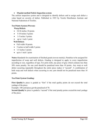 Textile Testing By P. Rangari Page 132
 10-point method Fabric Inspection system
The earliest inspection system and is designed to identify defects and to assign each defect a
value based on severity of defect. Published in 1955 by Textile Distributors Institute and
National Federation of Textiles.
Ten Points System (Woven):
Warp Defects
 10-36 inches 10 points
 5-10 inches 5 points
 1-5 inches 3 points
 up to 1 inch 1 point
Weft Defects
 Full width 10 points
 5 inches to half width 5 points
 1-5 inches 3 points
 up to 1 inch 1 point
Notes:-Standards for examination of finished goods (woven mainly). Penalties to be assigned for
imperfection of warp and weft defects. Grading is designed to apply to every imperfection
according to size, regardless of type. For print cloth, any piece of grey which contains less than
50% more penalty. No one yard should be penalized more than 10 points. Any warp or weft
defect occurring repeatedly throughout the entire piece makes it “second”. A combination of
both warp and weft defects when occurring in one yarn should not be penalized more than 10
points.
Ten Point System Grading:
First Quality’s: piece is graded as “first” if the total quality points do not exceed the total
yardage of the piece.
Example: 100 yard piece got the penalized of 70.
Second Quality’s: piece is graded a “second” if the total penalty points exceed the total yardage
of the piece.
 
