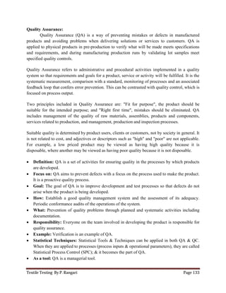 Textile Testing By P. Rangari Page 133
Quality Assurance:
Quality Assurance (QA) is a way of preventing mistakes or defects in manufactured
products and avoiding problems when delivering solutions or services to customers. QA is
applied to physical products in pre-production to verify what will be made meets specifications
and requirements, and during manufacturing production runs by validating lot samples meet
specified quality controls.
Quality Assurance refers to administrative and procedural activities implemented in a quality
system so that requirements and goals for a product, service or activity will be fulfilled. It is the
systematic measurement, comparison with a standard, monitoring of processes and an associated
feedback loop that confers error prevention. This can be contrasted with quality control, which is
focused on process output.
Two principles included in Quality Assurance are: "Fit for purpose", the product should be
suitable for the intended purpose; and "Right first time", mistakes should be eliminated. QA
includes management of the quality of raw materials, assemblies, products and components,
services related to production, and management, production and inspection processes.
Suitable quality is determined by product users, clients or customers, not by society in general. It
is not related to cost, and adjectives or descriptors such as "high" and "poor" are not applicable.
For example, a low priced product may be viewed as having high quality because it is
disposable, where another may be viewed as having poor quality because it is not disposable.
 Definition: QA is a set of activities for ensuring quality in the processes by which products
are developed.
 Focus on: QA aims to prevent defects with a focus on the process used to make the product.
It is a proactive quality process.
 Goal: The goal of QA is to improve development and test processes so that defects do not
arise when the product is being developed.
 How: Establish a good quality management system and the assessment of its adequacy.
Periodic conformance audits of the operations of the system.
 What: Prevention of quality problems through planned and systematic activities including
documentation.
 Responsibility: Everyone on the team involved in developing the product is responsible for
quality assurance.
 Example: Verification is an example of QA.
 Statistical Techniques: Statistical Tools & Techniques can be applied in both QA & QC.
When they are applied to processes (process inputs & operational parameters), they are called
Statistical Process Control (SPC); & it becomes the part of QA.
 As a tool: QA is a managerial tool.
 