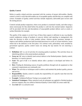Textile Testing By P. Rangari Page 134
Quality Control:
Refers to quality related activities associated with the creation of project deliverables. Quality
control is used to verify that deliverables are of acceptable quality and that they are complete and
correct. Examples of quality control activities include inspection, deliverable peer reviews and
the testing process.
Controls include product inspection, where every product is examined visually, and often using a
stereo microscope for fine detail before the product is sold into the external market. Inspectors
will be provided with lists and descriptions of unacceptable product defects such as cracks or
surface blemishes for example.
The quality of the outputs is at risk if any of these three aspects is deficient in any way.Quality
control emphasizes testing of products to uncover defects and reporting to management who
make the decision to allow or deny product release, whereas quality assurance attempts to
improve and stabilize production (and associated processes) to avoid, or at least minimize, issues
which led to the defect(s) in the first place. For contract work, particularly work awarded by
government agencies, quality control issues are among the top reasons for not renewing a
contract.
 Definition: QC is a set of activities for ensuring quality in products. The activities focus on
identifying defects in the actual products produced.
 Focus on: QC aims to identify (and correct) defects in the finished product. Quality control,
therefore, is a reactive process.
 Goal: The goal of QC is to identify defects after a product is developed and before it's
released.
 How: Finding & eliminating sources of quality problems through tools & equipment so that
customer's requirements are continually met.
 What: The activities or techniques used to achieve and maintain the product quality, process
and service.
 Responsibility: Quality control is usually the responsibility of a specific team that tests the
product for defects.
 Example: Validation/Software Testing is an example of QC.
 Statistical Techniques: When statistical tools & techniques are applied to finished products
(process outputs), they are called as Statistical Quality Control (SQC) & comes under QC.
 As a tool: QC is a corrective tool.
 