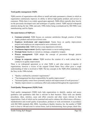 Textile Testing By P. Rangari Page 135
Total quality management (TQM)
TQM consists of organization-wide efforts to install and make permanent a climate in which an
organization continuously improves its ability to deliver high-quality products and services to
customers. While there is no widely agreed-upon approach, TQM efforts typically draw heavily
on the previously developed tools and techniques of quality control. TQM enjoyed widespread
attention during the late 1980s and early 1990s before being overshadowed by ISO 9000, Lean
manufacturing, and Six Sigma.
The main features of TQM are:
 Customer-oriented: TQM focuses on customer satisfaction through creation of better
quality products and services at lower costs.
 Employee involvement and empowerment: Teams focus on quality improvement
projects and employees are empowered to serve customers well.
 Organization-wide: TQM involves every department or division.
 Continuous improvement: Quality improvement is a never-ending journey.
 Strategic focus: Quality is viewed as a strategic, competitive weapon.
 Process management: TQM adopts the concept of prevention through process
management.
 Change in corporate culture: TQM involves the creation of a work culture that is
conducive to quality improvement.
There is no widespread agreement as to what TQM is and what actions it requires of
organizations; however a review of the original United States Navy effort gives a rough
understanding of what is involved in TQM. The key concepts in the TQM effort undertaken by
the Navy in the 1980s include:
 "Quality is defined by customers' requirements."
 "Top management has direct responsibility for quality improvement."
 "Increased quality comes from systematic analysis and improvement of work processes."
 "Quality improvement is a continuous effort and conducted throughout the organization."
Total Quality Management (TQM) Tools
Total quality management (TQM) tools help organizations to identify, analyze and assess
qualitative and quantitative data that is relevant to their business. These tools can identify
procedures, ideas, statistics, cause and effect concerns and other issues relevant to their
organizations. Each of which can be examined and used to enhance the effectiveness, efficiency,
standardization and overall quality of procedures, products or work environment, in accordance
with ISO 9000 standards (SQ, 2004). According to Quality America, Inc. the number of TQM
tools is close to 100 and come in various forms, such as brainstorming, focus groups, check lists,
 