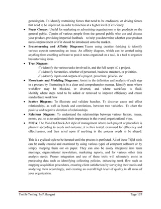 Textile Testing By P. Rangari Page 137
genealogists. To identify restraining forces that need to be eradicated, or driving forces
that need to be improved, in order to function at a higher level of efficiency.
 Focus Groups: Useful for marketing or advertising organizations to test products on the
general public. Consist of various people from the general public who use and discuss
your product, providing impartial feedback to help you determine whether your product
needs improvement or if it should be introduced onto the market.
 Brainstorming and Affinity Diagrams: Teams using creative thinking to identify
various aspects surrounding an issue. An affinity diagram, which can be created using
anything from enabling software to post-it notes organized on a wall, is a tool to organize
brainstorming ideas.
 Tree Diagram:
-To identify the various tasks involved in, and the full scope of, a project.
-To identify hierarchies, whether of personnel, business structure, or priorities.
-To identify inputs and outputs of a project, procedure, process, etc
 Flowcharts and Modeling Diagrams: Assist in the definition and analysis of each step
in a process by illustrating it in a clear and comprehensive manner. Identify areas where
workflow may be blocked, or diverted, and where workflow is fluid.
Identify where steps need to be added or removed to improve efficiency and create
standardized workflow
 Scatter Diagram: To illustrate and validate hunches. To discover cause and effect
relationships, as well as bonds and correlations, between two variables . To chart the
positive and negative direction of relationships
 Relations Diagram: To understand the relationships between various factors, issues,
events, etc. so as to understand their importance in the overall organizational view.
 PDCA: The Plan-Do-Check-Act style of management where each project or procedure is
planned according to needs and outcome, it is then tested, examined for efficiency and
effectiveness, and then acted upon if anything in the process needs to be altered.
This is a cyclical style to be iterated until the process is perfected. All of these TQM tools
can be easily created and examined by using various types of computer software or by
simply mapping them out on paper. They can also be easily integrated into team
meetings, organizational newsletters, marketing reports, and for various other data
analysis needs. Proper integration and use of these tools will ultimately assist in
processing data such as identifying collecting policies, enhancing work flow such as
mapping acquisition procedures, ensuring client satisfaction by surveying their needs and
analyzing them accordingly, and creating an overall high level of quality in all areas of
your organization.
 