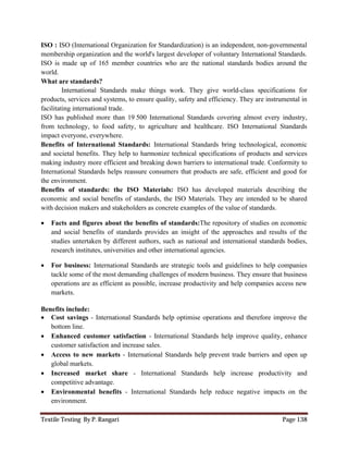 Textile Testing By P. Rangari Page 138
ISO : ISO (International Organization for Standardization) is an independent, non-governmental
membership organization and the world's largest developer of voluntary International Standards.
ISO is made up of 165 member countries who are the national standards bodies around the
world.
What are standards?
International Standards make things work. They give world-class specifications for
products, services and systems, to ensure quality, safety and efficiency. They are instrumental in
facilitating international trade.
ISO has published more than 19 500 International Standards covering almost every industry,
from technology, to food safety, to agriculture and healthcare. ISO International Standards
impact everyone, everywhere.
Benefits of International Standards: International Standards bring technological, economic
and societal benefits. They help to harmonize technical specifications of products and services
making industry more efficient and breaking down barriers to international trade. Conformity to
International Standards helps reassure consumers that products are safe, efficient and good for
the environment.
Benefits of standards: the ISO Materials: ISO has developed materials describing the
economic and social benefits of standards, the ISO Materials. They are intended to be shared
with decision makers and stakeholders as concrete examples of the value of standards.
 Facts and figures about the benefits of standards:The repository of studies on economic
and social benefits of standards provides an insight of the approaches and results of the
studies untertaken by different authors, such as national and international standards bodies,
research institutes, universities and other international agencies.
 For business: International Standards are strategic tools and guidelines to help companies
tackle some of the most demanding challenges of modern business. They ensure that business
operations are as efficient as possible, increase productivity and help companies access new
markets.
Benefits include:
 Cost savings - International Standards help optimise operations and therefore improve the
bottom line.
 Enhanced customer satisfaction - International Standards help improve quality, enhance
customer satisfaction and increase sales.
 Access to new markets - International Standards help prevent trade barriers and open up
global markets.
 Increased market share - International Standards help increase productivity and
competitive advantage.
 Environmental benefits - International Standards help reduce negative impacts on the
environment.
 