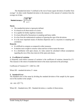 Textile Testing By P. Rangari
The Standard deviation “is defined as the root of mean square deviation of number from
average”. In other words Standard deviation is the measure of the amount of variation from the
average set of data.
Merits
 The standard deviation is rigorously defined.
 It is based on all observations of a series.
 It is capable for further algebraic treatment.
 It is least affected by fluctuations in sampling and hence stable.
 It is free from the mathematical weakness of ignoring the sign of
 It is the most important means of absolute dispersion and is a keystone in sampling
correlation.
Demerits
 It is difficult to compute as compared to other measures.
 It attaches more weight to extreme values and less to those nearer the mean.
 In a distribution with open
regarding the size of the class interval of the open
4. Co-efficient of variation
A frequently used relative measure of variation is the coefficient of variation, denoted by CV.
This measure is the ration of standard deviation to the mean expressed as the percentage.
Coefficient of Variation CV = (SD
Where SD – standard deviation, x
5. Standard Error
The Standard error of the mean by dividing the standard deviation of the sample by the square
root of the number in the sample.
Where SE – Standard error, SD –
The Standard deviation “is defined as the root of mean square deviation of number from
average”. In other words Standard deviation is the measure of the amount of variation from the
average set of data.
The standard deviation is rigorously defined.
It is based on all observations of a series.
It is capable for further algebraic treatment.
uctuations in sampling and hence stable.
mathematical weakness of ignoring the sign of the deviations.
It is the most important means of absolute dispersion and is a keystone in sampling
It is difficult to compute as compared to other measures.
to extreme values and less to those nearer the mean.
In a distribution with open classes, its value cannot be calculated without
regarding the size of the class interval of the open-end classes.
tive measure of variation is the coefficient of variation, denoted by CV.
This measure is the ration of standard deviation to the mean expressed as the percentage.
SD/ x) x 100
standard deviation, x - mean
The Standard error of the mean by dividing the standard deviation of the sample by the square
root of the number in the sample.
– Standard deviation, n- number of observations.
Page 13
The Standard deviation “is defined as the root of mean square deviation of number from
average”. In other words Standard deviation is the measure of the amount of variation from the
he deviations.
It is the most important means of absolute dispersion and is a keystone in sampling and
to extreme values and less to those nearer the mean.
classes, its value cannot be calculated without assumptions
tive measure of variation is the coefficient of variation, denoted by CV.
This measure is the ration of standard deviation to the mean expressed as the percentage.
The Standard error of the mean by dividing the standard deviation of the sample by the square
number of observations.
 