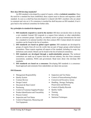 Textile Testing By P. Rangari Page 139
How does ISO develop standards?
An ISO standard is developed by a panel of experts, within a technical committee. Once
the need for a standard has been established, these experts meet to discuss and negotiate a draft
standard. As soon as a draft has been developed it is shared with ISO’s members who are asked
to comment and vote on it. If a consensus is reached the draft becomes an ISO standard, if not it
goes back to the technical committee for further edits.
Key principles in standard development:
1. ISO standards respond to a need in the market: ISO does not decide when to develop
a new standard. Instead, ISO responds to a request from industry or other stakeholders
such as consumer groups. Typically, an industry sector or group communicates the need
for a standard to its national member who then contacts ISO. Contact details for national
members can be found in the list of members.
2. ISO standards are based on global expert opinion: ISO standards are developed by
groups of experts from all over the world, that are part of larger groups called technical
committees. These experts negotiate all aspects of the standard, including its scope, key
definitions and content. Details can be found in the list of technical committees.
3. ISO standards are developed through a multi-stakeholder process: The technical
committees are made up of experts from the relevant industry, but also from consumer
associations, academia, NGOs and government. Read more about who develops ISO
standards.
4. ISO standards are based on a consensus: Developing ISO standards is a consensus-
based approach and comments from stakeholders are taken into account.
ISO Elements
 Management Responsibility
 Quality System
 Contract Review
 Design Control
 Document & Data Control
 Purchasing
 Control of Customer Supplied Product
 Product Identification and Traceability
 Process Control
 Inspection and Test Status
 Control of Inspection, Measuring and
Test Equipment.
 Inspection and Test Status
 Control of Nonconforming Product
 Corrective & Preventive Action
 Handling , Storage, Packaging,
Preservation and Delivery
 Control of Quality Records
 Quality Audits
 Training
 Servicing
 Statistical Techniques
 