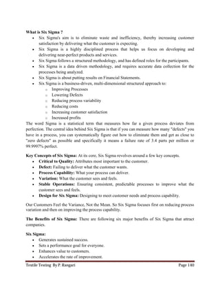 Textile Testing By P. Rangari Page 140
What is Six Sigma ?
 Six Sigma's aim is to eliminate waste and inefficiency, thereby increasing customer
satisfaction by delivering what the customer is expecting.
 Six Sigma is a highly disciplined process that helps us focus on developing and
delivering near-perfect products and services.
 Six Sigma follows a structured methodology, and has defined roles for the participants.
 Six Sigma is a data driven methodology, and requires accurate data collection for the
processes being analyzed.
 Six Sigma is about putting results on Financial Statements.
 Six Sigma is a business-driven, multi-dimensional structured approach to:
o Improving Processes
o Lowering Defects
o Reducing process variability
o Reducing costs
o Increasing customer satisfaction
o Increased profits
The word Sigma is a statistical term that measures how far a given process deviates from
perfection. The central idea behind Six Sigma is that if you can measure how many "defects" you
have in a process, you can systematically figure out how to eliminate them and get as close to
"zero defects" as possible and specifically it means a failure rate of 3.4 parts per million or
99.9997% perfect.
Key Concepts of Six Sigma: At its core, Six Sigma revolves around a few key concepts.
 Critical to Quality: Attributes most important to the customer.
 Defect: Failing to deliver what the customer wants.
 Process Capability: What your process can deliver.
 Variation: What the customer sees and feels.
 Stable Operations: Ensuring consistent, predictable processes to improve what the
customer sees and feels.
 Design for Six Sigma: Designing to meet customer needs and process capability.
Our Customers Feel the Variance, Not the Mean. So Six Sigma focuses first on reducing process
variation and then on improving the process capability.
The Benefits of Six Sigma: There are following six major benefits of Six Sigma that attract
companies.
Six Sigma:
 Generates sustained success.
 Sets a performance goal for everyone.
 Enhances value to customers.
 Accelerates the rate of improvement.
 