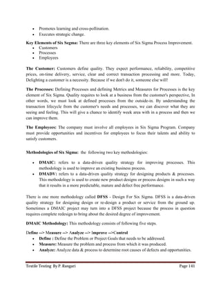 Textile Testing By P. Rangari Page 141
 Promotes learning and cross-pollination.
 Executes strategic change.
Key Elements of Six Segma: There are three key elements of Six Sigma Process Improvement.
 Customers
 Processes
 Employees
The Customer: Customers define quality. They expect performance, reliability, competitive
prices, on-time delivery, service, clear and correct transaction processing and more. Today,
Delighting a customer is a necessity. Because if we don't do it, someone else will!
The Processes: Defining Processes and defining Metrics and Measures for Processes is the key
element of Six Sigma. Quality requires to look at a business from the customer's perspective, In
other words, we must look at defined processes from the outside-in. By understanding the
transaction lifecycle from the customer's needs and processes, we can discover what they are
seeing and feeling. This will give a chance to identify week area with in a process and then we
can improve them.
The Employees: The company must involve all employees in Six Sigma Program. Company
must provide opportunities and incentives for employees to focus their talents and ability to
satisfy customers.
Methodologies of Six Sigma: the following two key methodologies:
 DMAIC: refers to a data-driven quality strategy for improving processes. This
methodology is used to improve an existing business process.
 DMADV: refers to a data-driven quality strategy for designing products & processes.
This methodology is used to create new product designs or process designs in such a way
that it results in a more predictable, mature and defect free performance.
There is one more methodology called DFSS - Design For Six Sigma. DFSS is a data-driven
quality strategy for designing design or re-design a product or service from the ground up.
Sometimes a DMAIC project may turn into a DFSS project because the process in question
requires complete redesign to bring about the desired degree of improvement.
DMAIC Methodology: This methodology consists of following five steps.
Define --> Measure --> Analyze --> Improve -->Control
 Define : Define the Problem or Project Goals that needs to be addressed.
 Measure: Measure the problem and process from which it was produced.
 Analyze: Analyze data & process to determine root causes of defects and opportunities.
 