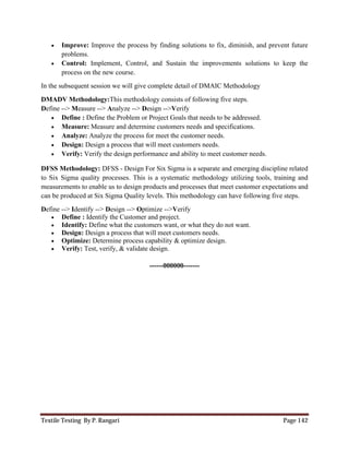 Textile Testing By P. Rangari Page 142
 Improve: Improve the process by finding solutions to fix, diminish, and prevent future
problems.
 Control: Implement, Control, and Sustain the improvements solutions to keep the
process on the new course.
In the subsequent session we will give complete detail of DMAIC Methodology
DMADV Methodology:This methodology consists of following five steps.
Define --> Measure --> Analyze --> Design -->Verify
 Define : Define the Problem or Project Goals that needs to be addressed.
 Measure: Measure and determine customers needs and specifications.
 Analyze: Analyze the process for meet the customer needs.
 Design: Design a process that will meet customers needs.
 Verify: Verify the design performance and ability to meet customer needs.
DFSS Methodology: DFSS - Design For Six Sigma is a separate and emerging discipline related
to Six Sigma quality processes. This is a systematic methodology utilizing tools, training and
measurements to enable us to design products and processes that meet customer expectations and
can be produced at Six Sigma Quality levels. This methodology can have following five steps.
Define --> Identify --> Design --> Optimize -->Verify
 Define : Identify the Customer and project.
 Identify: Define what the customers want, or what they do not want.
 Design: Design a process that will meet customers needs.
 Optimize: Determine process capability & optimize design.
 Verify: Test, verify, & validate design.
------000000-------
 