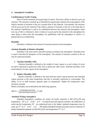 Textile Testing By P. Rangari Page 14
4. Atmospheric Conditions
Conditioning & Textile Testing
Most of textile materials are hygroscopic in nature. They have ability to absorb or give up
moisture. The moisture is picked up or absorbed by hygroscopic material from atmosphere, if the
relative amount of moisture in the air is greater than in the material. Conveniently, the moisture
will be given up by the material if the relative amount of moisture in the air is less than that in
the material. Equilibrium is said to be established between the material and atmosphere, when
one way of flow is obtained it, that is whatever is given up by the material to the atmosphere the
same thing is taken from the atmosphere, by equilibrium with the atmosphere in which it is
placed known as conditioning.
Humidity
Humidity is defined as the amount of moisture present in the atmosphere.
Absolute Humidity & Relative Humidity
Humidity is the term used to describe moisture existing in the atmosphere. Humidity term
is used to describe the dampness of the atmosphere. The amount of moisture contents in the air
may be expressed namely
1. Absolute humidity (AH)
Absolute humidity is defined as the weight of water vapour in a unit volume of moist
air and is expressed as grains per cubic foot or grams per cubic meter. Absolute humidity is the
actual density of water vapour in the atmosphere.
2. Relative Humidity (RH)
Relative humidity is defined as the ratio between actual vapour pressure and saturated
vapour pressure at the same temperature and this is normally expressed as a percentage. The
ability of air to hold moisture depends upon its temperature. Higher the temperature more
moisture can hold.
Relative humidity can be defined by the following equation.
Standard Testing Atmosphere
Standard atmospheric condition for nearly all textile materials is RH 65%±2% and
temperature - 20° ± 2° or 68° ± 4° . In tropical and sub-tropical countries, the difficulties of
achieving the temperature 20° are understood and so the higher standard temperature may be
used, say 27° ± 2° or 81° ± 4° . ISI (Indian Standard Institute presently known as Bureau of
Indian Standard) standards are RH 68%±2% and temperature 27° ± 2° .
 