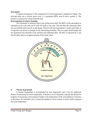 Textile Testing By P. Rangari Page 17
Description
A typical arrangement of the components of a hair hygrometer is depicted in Figure. The
principle parts are a circular glass cover A, a graduated RH% scale B and a pointer C. The
pointer is connected to a band of human hair.
Determination of relative humidity
The instrument is normally kept in the testing room itself The RH% of the atmosphere is
indicated on the scale and can be read off easily at any time. The fact that this instrument does
not use distilled water may be an advantage. However the hair hygrometer is rarely used today as
it responds very slowly to changes in the surrounding humidity. This is a major disadvantage and
the hygrometer has therefore to be checked and calibrated often. The RH % indicated by it can
best be taken only as an approximation of the actual value.
3. Thermo hygrograph
A thermo hygrograph is accomplished by hair hygrometer and it has the additional
feature of measuring the room temperature. A helical coil of a bimetallic strip has the distinctive
property of increasing or decreasing in length as the temperature of the surrounding air increases
or decreases. If a bimetallic coil is connected suitably to a lever system, it can be used to measure
the room temperature.
 