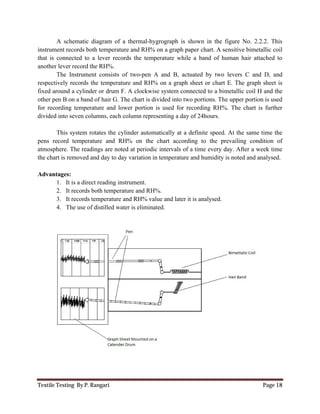 Textile Testing By P. Rangari Page 18
A schematic diagram of a thermal-hygrograph is shown in the figure No. 2.2.2. This
instrument records both temperature and RH% on a graph paper chart. A sensitive bimetallic coil
that is connected to a lever records the temperature while a band of human hair attached to
another lever record the RH%.
The Instrument consists of two-pen A and B, actuated by two levers C and D, and
respectively records the temperature and RH% on a graph sheet or chart E. The graph sheet is
fixed around a cylinder or drum F. A clockwise system connected to a bimetallic coil H and the
other pen B on a band of hair G. The chart is divided into two portions. The upper portion is used
for recording temperature and lower portion is used for recording RH%. The chart is further
divided into seven columns, each column representing a day of 24hours.
This system rotates the cylinder automatically at a definite speed. At the same time the
pens record temperature and RH% on the chart according to the prevailing condition of
atmosphere. The readings are noted at periodic intervals of a time every day. After a week time
the chart is removed and day to day variation in temperature and humidity is noted and analysed.
Advantages:
1. It is a direct reading instrument.
2. It records both temperature and RH%.
3. It records temperature and RH% value and later it is analysed.
4. The use of distilled water is eliminated.
 