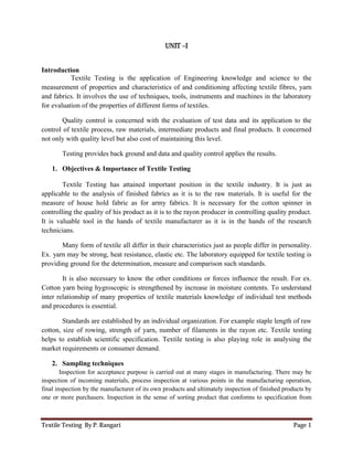 Textile Testing By P. Rangari Page 1
UNIT –I
Introduction
Textile Testing is the application of Engineering knowledge and science to the
measurement of properties and characteristics of and conditioning affecting textile fibres, yarn
and fabrics. It involves the use of techniques, tools, instruments and machines in the laboratory
for evaluation of the properties of different forms of textiles.
Quality control is concerned with the evaluation of test data and its application to the
control of textile process, raw materials, intermediate products and final products. It concerned
not only with quality level but also cost of maintaining this level.
Testing provides back ground and data and quality control applies the results.
1. Objectives & Importance of Textile Testing
Textile Testing has attained important position in the textile industry. It is just as
applicable to the analysis of finished fabrics as it is to the raw materials. It is useful for the
measure of house hold fabric as for army fabrics. It is necessary for the cotton spinner in
controlling the quality of his product as it is to the rayon producer in controlling quality product.
It is valuable tool in the hands of textile manufacturer as it is in the hands of the research
technicians.
Many form of textile all differ in their characteristics just as people differ in personality.
Ex. yarn may be strong, heat resistance, elastic etc. The laboratory equipped for textile testing is
providing ground for the determination, measure and comparison such standards.
It is also necessary to know the other conditions or forces influence the result. For ex.
Cotton yarn being hygroscopic is strengthened by increase in moisture contents. To understand
inter relationship of many properties of textile materials knowledge of individual test methods
and procedures is essential.
Standards are established by an individual organization. For example staple length of raw
cotton, size of rowing, strength of yarn, number of filaments in the rayon etc. Textile testing
helps to establish scientific specification. Textile testing is also playing role in analysing the
market requirements or consumer demand.
2. Sampling techniques
Inspection for acceptance purpose is carried out at many stages in manufacturing. There may be
inspection of incoming materials, process inspection at various points in the manufacturing operation,
final inspection by the manufacturer of its own products and ultimately inspection of finished products by
one or more purchasers. Inspection in the sense of sorting product that conforms to specification from
 