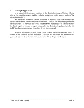 Textile Testing By P. Rangari Page 19
4. Electrolytic hygrometer
In an electrolytic hygrometer, variations in the electrical resistance of lithium chloride
with varying humidity are converted by a suitable arrangement to give a direct reading of the
surrounding humidity.
An electrolytic hygrometer consists essentially of a plastic frame carrying electrodes
covered with platinum. The electrodes are wound with a skein of fine fibres impregnated with
lithium chloride. The electrodes are wound with fine fibres impregnated with lithium chloride.
An electric supply of constant voltage is connected to the electrodes. A graduated circular dial
for RH% and a pointer to indicate the ambient RH are also connected.
When the instrument is switched on, the current flowing through the element is subject to
changes in the humidity in the atmosphere. Variations in the current are translated into
appropriate movements of the pointer, which shows the RH reading on circular scale.
 