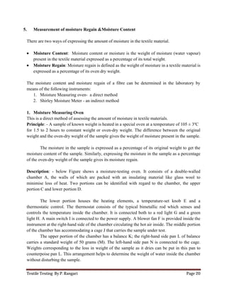 Textile Testing By P. Rangari Page 20
5. Measurement of moisture Regain &Moisture Content
There are two ways of expressing the amount of moisture in the textile material.
 Moisture Content: Moisture content or moisture is the weight of moisture (water vapour)
present in the textile material expressed as a percentage of its total weight.
 Moisture Regain: Moisture regain is defined as the weight of moisture in a textile material is
expressed as a percentage of its oven dry weight.
The moisture content and moisture regain of a fibre can be determined in the laboratory by
means of the following instruments:
1. Moisture Measuring oven- a direct method
2. Shirley Moisture Meter - an indirect method
1. Moisture Measuring Oven
This is a direct method of assessing the amount of moisture in textile materials.
Principle: - A sample of known weight is heated in a special oven at a temperature of 105 ± 3ºC
for 1.5 to 2 hours to constant weight or oven-dry weight. The difference between the original
weight and the oven-dry weight of the sample gives the weight of moisture present in the sample.
The moisture in the sample is expressed as a percentage of its original weight to get the
moisture content of the sample. Similarly, expressing the moisture in the sample as a percentage
of the oven-dry weight of the sample gives its moisture regain.
Description: - below Figure shows a moisture-testing oven. It consists of a double-walled
chamber A, the walls of which are packed with an insulating material like glass wool to
minimise loss of heat. Two portions can be identified with regard to the chamber, the upper
portion C and lower portion D.
The lower portion houses the heating elements, a temperature-set knob E and a
thermostatic control. The thermostat consists of the typical bimetallic rod which senses and
controls the temperature inside the chamber. It is connected both to a red light G and a green
light H. A main switch I is connected to the power supply. A blower fan F is provided inside the
instrument at the right-hand side of the chamber circulating the hot air inside. The middle portion
of the chamber has accommodating a cage J that carries the sample under test.
The upper portion of the chamber has a balance K; the right-hand side pan L of balance
carries a standard weight of 50 grams (M). The left-hand side pan N is connected to the cage.
Weights corresponding to the loss in weight of the sample as it dries can be put in this pan to
counterpoise pan L. This arrangement helps to determine the weight of water inside the chamber
without disturbing the sample.
 
