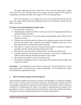 Textile Testing By P. Rangari Page 23
The regain indicating unit has two dials D & E. Dial covers the normal range of regain
values from 7% to 11%. The other dial E, has two ranges, one with a range 9 to 15% regain for
testing damp or wet fibres and other with a range 5% to 9% for testing dry fibres.
Out of two electrodes, one is designed for the use of raw cotton fibre and the other for
yarns. The angular space between the conducting elements in the electrode is greater for yarns
than it is for cotton.
Procedures for the determination of sample regain
 The instrument is switched on
 Depending upon whether loose fibre or cotton yarn is tested, the appropriate electrode us
selected and fitted into holder.
 The scale – select knob, S is set to the required scale depending upon whether the test
sample is wet or dry.
 Then the Zero-set position under the chosen scale is selected using the same knob and the
pointer on the chosen scale is checked to see whether it indicates exactly zero. If not,
Zero adjust knob (F) is turned till the pointer reads Zero.
 Next, knob S is turned to the max-set position and the pointer is checked to whether it
accurately coincides with the maximum reading on the scale.
 Once the selected scale has been calibrated, knob S is turned to the testing mode.
 A sample is pressed by the sensing end of the electrode. A firm pressure is applied to the
holder in order to bring the electrode and sample in close contact.
 The moisture in the sample is noted on the chosen scale.
 The numbers of readings are taken at various parts of the material and the average value
of regain is recorded.
Advantages: 1. this instrument over the moisture testing oven is the speed of the test. 2. It has
easy-to-read scales. 3. The instrument is compact and portable. 4. It is suitable for the routine
test of bleached or undyed fibres or yarn.
6. Effects of Moisture Regain on Fibre Properties
Under the natural condition, the amount of moisture in the atmosphere is continuously changing.
These results in varying amount of moisture contained by the hygroscopic material exposed to
the atmosphere. Many physical properties of textile materials are affected by amount of moisture
contained in it. Fundamentally the weight of the material is depends upon the humidity of the
atmosphere in which it is exposed. The greater the humidity is greater the weight of the material.
The greater the moisture contents greater the loss to the buyer of the material.
 