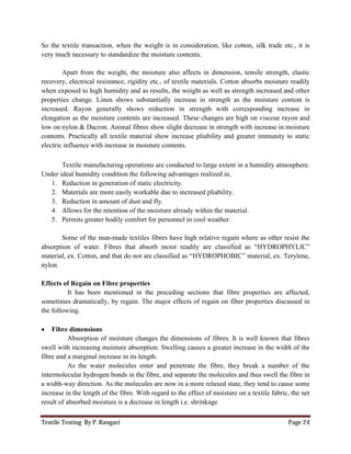 Textile Testing By P. Rangari Page 24
So the textile transaction, when the weight is in consideration, like cotton, silk trade etc., it is
very much necessary to standardize the moisture contents.
Apart from the weight, the moisture also affects in dimension, tensile strength, elastic
recovery, electrical resistance, rigidity etc., of textile materials. Cotton absorbs moisture readily
when exposed to high humidity and as results, the weight as well as strength increased and other
properties change. Linen shows substantially increase in strength as the moisture content is
increased. Rayon generally shows reduction in strength with corresponding increase in
elongation as the moisture contents are increased. These changes are high on viscose rayon and
low on nylon & Dacron. Animal fibres show slight decrease in strength with increase in moisture
contents. Practically all textile material show increase pliability and greater immunity to static
electric influence with increase in moisture contents.
Textile manufacturing operations are conducted to large extent in a humidity atmosphere.
Under ideal humidity condition the following advantages realized in.
1. Reduction in generation of static electricity.
2. Materials are more easily workable due to increased pliability.
3. Reduction in amount of dust and fly.
4. Allows for the retention of the moisture already within the material.
5. Permits greater bodily comfort for personnel in cool weather.
Some of the man-made textiles fibres have high relative regain where as other resist the
absorption of water. Fibres that absorb moist readily are classified as “HYDROPHYLIC”
material, ex. Cotton, and that do not are classified as “HYDROPHOBIC” material, ex. Terylene,
nylon.
Effects of Regain on Fibre properties
It has been mentioned in the preceding sections that fibre properties are affected,
sometimes dramatically, by regain. The major effects of regain on fiber properties discussed in
the following.
 Fibre dimensions
Absorption of moisture changes the dimensions of fibres. It is well known that fibres
swell with increasing moisture absorption. Swelling causes a greater increase in the width of the
fibre and a marginal increase in its length.
As the water molecules enter and penetrate the fibre, they break a number of the
intermolecular hydrogen bonds in the fibre, and separate the molecules and thus swell the fibre in
a width-way direction. As the molecules are now in a more relaxed state, they tend to cause some
increase in the length of the fibre. With regard to the effect of moisture on a textile fabric, the net
result of absorbed moisture is a decrease in length i.e. shrinkage
 