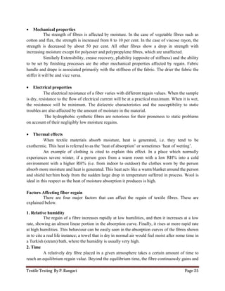 Textile Testing By P. Rangari Page 25
 Mechanical properties
The strength of fibres is affected by moisture. In the case of vegetable fibres such as
cotton and flax, the strength is increased from 8 to 10 per cent. In the case of viscose rayon, the
strength is decreased by about 50 per cent. All other fibres show a drop in strength with
increasing moisture except for polyester and polypropylene fibres, which are unaffected.
Similarly Extensibility, crease recovery, pliability (opposite of stiffness) and the ability
to be set by finishing processes are the other mechanical properties affected by regain. Fabric
handle and drape is associated primarily with the stiffness of the fabric. The drier the fabric the
stiffer it will be and vice versa.
 Electrical properties
The electrical resistance of a fiber varies with different regain values. When the sample
is dry, resistance to the flow of electrical current will be at a practical maximum. When it is wet,
the resistance will be minimum. The dielectric characteristics and the susceptibility to static
troubles are also affected by the amount of moisture in the material.
The hydrophobic synthetic fibres are notorious for their proneness to static problems
on account of their negligibly low moisture regains.
 Thermal effects
When textile materials absorb moisture, heat is generated, i.e. they tend to be
exothermic. This heat is referred to as the ‘heat of absorption’ or sometimes ‘heat of wetting’.
An example of clothing is cited to explain this effect. In a place which normally
experiences severe winter, if a person goes from a warm room with a low RH% into a cold
environment with a higher RH% (i.e. from indoor to outdoor) the clothes worn by the person
absorb more moisture and heat is generated. This heat acts like a warm blanket around the person
and shield her/him body from the sudden large drop in temperature suffered in process. Wool is
ideal in this respect as the heat of moisture absorption it produces is high.
Factors Affecting fiber regain
There are four major factors that can affect the regain of textile fibres. These are
explained below.
1. Relative humidity
The regain of a fibre increases rapidly at low humilities, and then it increases at a low
rate, showing an almost linear portion in the absorption curve. Finally, it rises at more rapid rate
at high humilities. This behaviour can be easily seen in the absorption curves of the fibres shown
in to cite a real life instance; a towel that is dry in normal air would feel moist after some time in
a Turkish (steam) bath, where the humidity is usually very high.
2. Time
A relatively dry fibre placed in a given atmosphere takes a certain amount of time to
reach an equilibrium regain value. Beyond the equilibrium time, the fibre continuously gains and
 