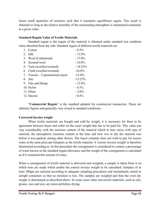 Textile Testing By P. Rangari Page 26
losses small quantities of moisture such that it maintains equilibrium regain. This result is
obtained so long as the relative humidity of the surrounding atmosphere is maintained constantly
at a given value.
Standard Regain Value of Textile Materials
Standard regain is the regain of the material is obtained under standard test condition
when absorbed from dry side. Standard regain of different textile materials are
1. Cotton - 8.5%
2. Silk - 11.0%
3. Wool (Carbonised) - 17.0%
4. Scoured wool - 16.0%
5. Yarn (woollen/worsted) - 18.25%
6. Cloth (woollen/worsted) -16.0%
7. Viscose – Cupramonium rayon -11.0%
8. Jute -13.25%
9. Flax and Hemp - 12.0%
10. Nylon - 4.5%
11. Orlon - 2.0%
12. Dacron - 0.4%
“Commercial Regain” is the standard adopted for commercial transaction. These are
arbitrary figures and generally very closed to standard conditions.
Corrected Invoice weight
When textile materials are bought and sold by weight, it is necessary for there to be
agreement between buyer and seller on the exact weight that has to be paid for. This value can
vary considerably with the moisture content of the material which in turn varies with type of
material, the atmospheric moisture content at the time and how wet or dry the material was
before it was packed, among other factors. The buyer certainly does not wish to pay for excess
water at the same price per kilogram as the textile material. A 'correct invoice weight' is therefore
determined according to. In this procedure the consignment is considered to contain a percentage
of water known as the standard regain allowance and the weight of the consignment is calculated
as if it contained this amount of water.
When a consignment of textile material is delivered and weighed, a sample is taken from it on
which tests are made which enable the correct invoice weight to be calculated. Samples of at
least 200gm are selected according to adequate sampling procedures and immediately stored in
airtight containers so that no moisture is lost. The samples are weighed and then the oven dry
weight is determined as described above. In some cases other non-textile materials, such as oils,
grease, wax and size, are removed before drying.
 