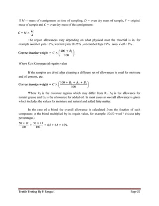 Textile Testing By P. Rangari Page 27
If M — mass of consignment at time of sampling, D = oven dry mass of sample, S = original
mass of sample and C = oven dry mass of the consignment:
The regain allowances vary depending on what physical state the material is in, for
example woollen yarn 17%, worsted yarn 18.25% , oil combed tops 19% , wool cloth 16% .
Where R1 is Commercial regains value
If the samples are dried after cleaning a different set of allowances is used for moisture
and oil content, etc:
Where R2 is the moisture regains which may differ from R1, A2 is the allowance for
natural grease and B2 is the allowance for added oil. In most cases an overall allowance is given
which includes the values for moisture and natural and added fatty matter.
In the case of a blend the overall allowance is calculated from the fraction of each
component in the blend multiplied by its regain value, for example: 50/50 wool / viscose (dry
percentages)
 