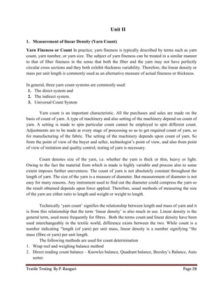Textile Testing By P. Rangari Page 28
Unit II
1. Measurement of linear Density (Yarn Count)
Yarn Fineness or Count In practice, yarn fineness is typically described by terms such as yarn
count, yarn number, or yarn size. The subject of yarn fineness can be treated in a similar manner
to that of fiber fineness in the sense that both the fiber and the yarn may not have perfectly
circular cross sections and they both exhibit thickness variability. Therefore, the linear density or
mass per unit length is commonly used as an alternative measure of actual fineness or thickness.
In general, three yarn count systems are commonly used:
1. The direct system and
2. The indirect system.
3. Universal Count System
Yarn count is an important characteristic. All the purchases and sales are made on the
basis of count of yarn. A type of machinery and also setting of the machinery depend on count of
yarn. A setting is made to spin particular count cannot be employed to spin different count.
Adjustments are to be made at every stage of processing so as to get required count of yarn, so
for manufacturing of the fabric. The setting of the machinery depends upon count of yarn. So
from the point of view of the buyer and seller, technologist’s point of view, and also from point
of view of imitation and quality control, testing of yarn is necessary.
Count denotes size of the yarn, i.e. whether the yarn is thick or thin, heavy or light.
Owing to the fact the material from which is made is highly variable and process also to some
extent imposes further unevenness. The count of yarn is not absolutely constant throughout the
length of yarn. The size of the yarn is a measure of diameter. But measurement of diameter is not
easy for many reasons. Any instrument used to find out the diameter could compress the yarn so
the result obtained depends upon force applied. Therefore, usual methods of measuring the size
of the yarn are either ratio to length and weight or weight to length.
Technically ‘yarn count’ signifies the relationship between length and mass of yarn and it
is from this relationship that the term ‘linear density’ is also much in use. Linear density is the
general term, used more frequently for fibres. Both the terms count and linear density have been
used interchangeably in the textile world, difference exists between the two. While count is a
number indicating “length (of yarn) per unit mass, linear density is a number signifying “the
mass (fibre or yarn) per unit length.
The following methods are used for count determination
1. Wrap reel and weighing balance method
2. Direct reading count balance – Knowles balance, Quadrant balance, Beesley’s Balance, Auto
sorter.
 