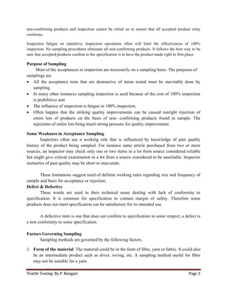 Textile Testing By P. Rangari Page 2
non-confirming products and inspection cannot be relied on to ensure that all accepted product relay
conforms.
Inspection fatigue on repetitive, inspection operations often will limit the effectiveness of 100%
inspection. No sampling procedures eliminate all non-confirming products. It follows the best way to be
sure that accepted products confirm to the specification is to have the product made right to first place.
Purpose of Sampling
Most of the acceptances in inspection are necessarily on a sampling basis. The purposes of
samplings are
 All the acceptance tests that are destructive of items tested must be inevitably done by
sampling.
 In many other instances sampling inspection is used because of the cost of 100% inspection
is prohibitive and
 The influence of inspection is fatigue in 100% inspection.
 Often happen that the striking quality improvements can be caused outright rejection of
entire lots of products on the basis of non- confirming products found in sample. The
rejections of entire lots bring much strong pressure for quality improvement.
Some Weakness in Acceptance Sampling
Inspectors often use a working rule that is influenced by knowledge of past quality
history of the product being sampled. For instance same article purchased from two or more
sources, an inspector may check only one or two items in a lot from source considered reliable
but might give critical examination to a lot from a source considered to be unreliable. Inspector
memories of past quality may be short or inaccurate.
These limitations suggest need of definite working rules regarding size and frequency of
sample and basis for acceptance or rejection.
Defect & Defective
These words are used in their technical sense dealing with lack of conformity to
specification. It is common for specification to contain margin of safety. Therefore some
products does not meet specification can be satisfactory for its intended use.
A defective item is one that does not confirm to specification in some respect; a defect is
a non conformity to some specification.
Factors Governing Sampling
Sampling methods are governed by the following factors.
1. Form of the material: The material could be in the form of fibre, yarn or fabric. It could also
be an intermediate product such as sliver, roving, etc. A sampling method useful for fibre
may not be suitable for a yarn.
 