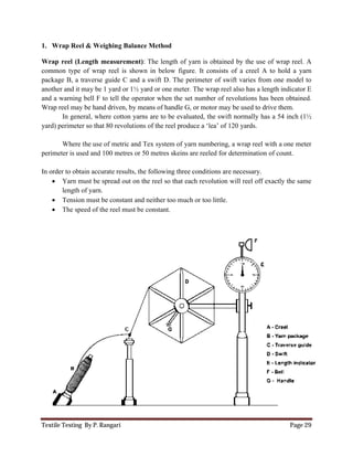 Textile Testing By P. Rangari
1. Wrap Reel & Weighing Balance Method
Wrap reel (Length measurement)
common type of wrap reel is sho
package B, a traverse guide C and a swift D. The perimeter of swift varies from one model to
another and it may be 1 yard or 1½ yard or one meter. The wrap reel also has a length indicator E
and a warning bell F to tell the operator when the set number of revolutions has been obtained.
Wrap reel may be hand driven, by means of handle G, or motor may be used to drive them.
In general, where cotton yarns are to be evaluated, the swift normally has
yard) perimeter so that 80 revolutions of the reel produce a ‘lea’ of 120 yards.
Where the use of metric and Tex system of yarn numbering, a wrap reel with a one meter
perimeter is used and 100 metres or 50 metres skeins are reeled for deter
In order to obtain accurate results, the following three conditions are necessary.
 Yarn must be spread out on the reel so that each revolution will reel off exactly the same
length of yarn.
 Tension must be constant and neither too much
 The speed of the reel must be constant.
Wrap Reel & Weighing Balance Method
Wrap reel (Length measurement): The length of yarn is obtained by the use of wrap reel. A
common type of wrap reel is shown in below figure. It consists of a creel A to hold a yarn
package B, a traverse guide C and a swift D. The perimeter of swift varies from one model to
another and it may be 1 yard or 1½ yard or one meter. The wrap reel also has a length indicator E
warning bell F to tell the operator when the set number of revolutions has been obtained.
Wrap reel may be hand driven, by means of handle G, or motor may be used to drive them.
In general, where cotton yarns are to be evaluated, the swift normally has
yard) perimeter so that 80 revolutions of the reel produce a ‘lea’ of 120 yards.
Where the use of metric and Tex system of yarn numbering, a wrap reel with a one meter
perimeter is used and 100 metres or 50 metres skeins are reeled for determination of count.
In order to obtain accurate results, the following three conditions are necessary.
Yarn must be spread out on the reel so that each revolution will reel off exactly the same
Tension must be constant and neither too much or too little.
The speed of the reel must be constant.
Page 29
: The length of yarn is obtained by the use of wrap reel. A
. It consists of a creel A to hold a yarn
package B, a traverse guide C and a swift D. The perimeter of swift varies from one model to
another and it may be 1 yard or 1½ yard or one meter. The wrap reel also has a length indicator E
warning bell F to tell the operator when the set number of revolutions has been obtained.
Wrap reel may be hand driven, by means of handle G, or motor may be used to drive them.
In general, where cotton yarns are to be evaluated, the swift normally has a 54 inch (1½
Where the use of metric and Tex system of yarn numbering, a wrap reel with a one meter
mination of count.
Yarn must be spread out on the reel so that each revolution will reel off exactly the same
 