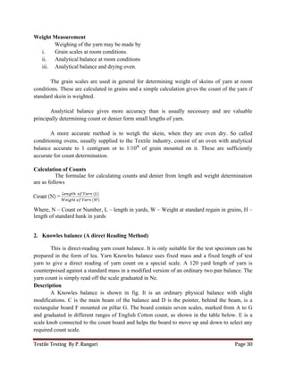 Textile Testing By P. Rangari Page 30
Weight Measurement
Weighing of the yarn may be made by
i. Grain scales at room conditions.
ii. Analytical balance at room conditions
iii. Analytical balance and drying oven.
The grain scales are used in general for determining weight of skeins of yarn at room
conditions. These are calculated in grains and a simple calculation gives the count of the yarn if
standard skein is weighted.
Analytical balance gives more accuracy than is usually necessary and are valuable
principally determining count or denier form small lengths of yarn.
A more accurate method is to weigh the skein, when they are oven dry. So called
conditioning ovens, usually supplied to the Textile industry, consist of an oven with analytical
balance accurate to 1 centigram or to 1/10th
of grain mounted on it. These are sufficiently
accurate for count determination.
Calculation of Counts
The formulae for calculating counts and denier from length and weight determination
are as follows
Where, N – Count or Number, L – length in yards, W – Weight at standard regain in grains, H –
length of standard hank in yards
2. Knowles balance (A direct Reading Method)
This is direct-reading yarn count balance. It is only suitable for the test specimen can be
prepared in the form of lea. Yarn Knowles balance uses fixed mass and a fixed length of test
yarn to give a direct reading of yarn count on a special scale. A 120 yard length of yarn is
counterpoised against a standard mass in a modified version of an ordinary two pan balance. The
yarn count is simply read off the scale graduated in Ne.
Description
A Knowles balance is shown in fig. It is an ordinary physical balance with slight
modifications. C is the main beam of the balance and D is the pointer, behind the beam, is a
rectangular board F mounted on pillar G. The board contain seven scales, marked from A to G
and graduated in different ranges of English Cotton count, as shown in the table below. E is a
scale knob connected to the count board and helps the board to move up and down to select any
required count scale.
 