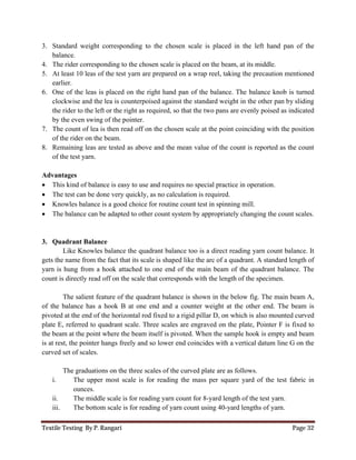 Textile Testing By P. Rangari Page 32
3. Standard weight corresponding to the chosen scale is placed in the left hand pan of the
balance.
4. The rider corresponding to the chosen scale is placed on the beam, at its middle.
5. At least 10 leas of the test yarn are prepared on a wrap reel, taking the precaution mentioned
earlier.
6. One of the leas is placed on the right hand pan of the balance. The balance knob is turned
clockwise and the lea is counterpoised against the standard weight in the other pan by sliding
the rider to the left or the right as required, so that the two pans are evenly poised as indicated
by the even swing of the pointer.
7. The count of lea is then read off on the chosen scale at the point coinciding with the position
of the rider on the beam.
8. Remaining leas are tested as above and the mean value of the count is reported as the count
of the test yarn.
Advantages
 This kind of balance is easy to use and requires no special practice in operation.
 The test can be done very quickly, as no calculation is required.
 Knowles balance is a good choice for routine count test in spinning mill.
 The balance can be adapted to other count system by appropriately changing the count scales.
3. Quadrant Balance
Like Knowles balance the quadrant balance too is a direct reading yarn count balance. It
gets the name from the fact that its scale is shaped like the arc of a quadrant. A standard length of
yarn is hung from a hook attached to one end of the main beam of the quadrant balance. The
count is directly read off on the scale that corresponds with the length of the specimen.
The salient feature of the quadrant balance is shown in the below fig. The main beam A,
of the balance has a hook B at one end and a counter weight at the other end. The beam is
pivoted at the end of the horizontal rod fixed to a rigid pillar D, on which is also mounted curved
plate E, referred to quadrant scale. Three scales are engraved on the plate, Pointer F is fixed to
the beam at the point where the beam itself is pivoted. When the sample hook is empty and beam
is at rest, the pointer hangs freely and so lower end coincides with a vertical datum line G on the
curved set of scales.
The graduations on the three scales of the curved plate are as follows.
i. The upper most scale is for reading the mass per square yard of the test fabric in
ounces.
ii. The middle scale is for reading yarn count for 8-yard length of the test yarn.
iii. The bottom scale is for reading of yarn count using 40-yard lengths of yarn.
 
