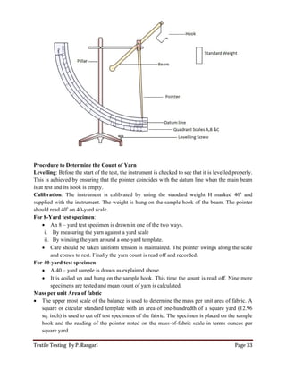 Textile Testing By P. Rangari Page 33
Procedure to Determine the Count of Yarn
Levelling: Before the start of the test, the instrument is checked to see that it is levelled properly.
This is achieved by ensuring that the pointer coincides with the datum line when the main beam
is at rest and its hook is empty.
Calibration: The instrument is calibrated by using the standard weight H marked 40s
and
supplied with the instrument. The weight is hung on the sample hook of the beam. The pointer
should read 40s
on 40-yard scale.
For 8-Yard test specimen:
 An 8 – yard test specimen is drawn in one of the two ways.
i. By measuring the yarn against a yard scale
ii. By winding the yarn around a one-yard template.
 Care should be taken uniform tension is maintained. The pointer swings along the scale
and comes to rest. Finally the yarn count is read off and recorded.
For 40-yard test specimen
 A 40 – yard sample is drawn as explained above.
 It is coiled up and hung on the sample hook. This time the count is read off. Nine more
specimens are tested and mean count of yarn is calculated.
Mass per unit Area of fabric
 The upper most scale of the balance is used to determine the mass per unit area of fabric. A
square or circular standard template with an area of one-hundredth of a square yard (12.96
sq. inch) is used to cut off test specimens of the fabric. The specimen is placed on the sample
hook and the reading of the pointer noted on the mass-of-fabric scale in terms ounces per
square yard.
 