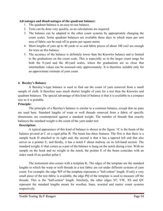 Textile Testing By P. Rangari Page 34
Advantages and disadvantages of the quadrant balance:
1. The quadrant balance is an easy-to-use balance.
2. Tests can be done very quickly, as no calculations are required.
3. The balance can be adapted to the other count systems by appropriately changing the
count scales. Some quadrant balances are available these days in which mass per unit
area of fabric can be read off in grams per square metre.
4. Short lengths of yarn up to 40 yards or so and fabric pieces of about 100 cm2 are enough
for tests on this balance.
5. The accuracy of the balance is definitely lower than the Knowles balance and is limited
to the graduations on the count scale. This is especially so in the larger count range for
both the 8-yard and the 40-yard scales, where the graduations are so close that
intermediate values can be assessed only approximately. It is therefore suitable only for
an approximate estimate of yarn count.
4. Beesley’s Balance
A Beesley’s-type balance is used to find out the count of yarn removed from a small
sample of cloth. It therefore uses much shorter lengths of yarn for a test than the Knowles and
quadrant balances. The special advantage of this kind of balance is that it is available in a compact
size so it is portable.
Principle:
The principle of a Beesley's balance is similar to a common balance, except that no pans
are used here. Standard lengths of warp or weft threads removed from a fabric of specific
dimensions are counterpoised against a standard weight. The number of threads that exactly
balances the standard weight is the count of the yarn under test.
Description:
A typical appearance of this kind of balance is shown in the figure. 'A' is the beam of the
balance pivoted at C on a rigid pillar B. The beam has three features. The first is that there is a
sample hook D attached to its right end; the second is that it has a tapered left end that also
serves as a pointer E; and thirdly, it has a notch F about midway on its left-hand section. The
standard weight, G that comes as a part of the balance is hung on the notch during a test. With no
sample on the hook and no weight in the notch, the pointer E of the beam coincides with an
index mark H on another pillar I.
The instrument also comes with a template K. The edges of the template are the standard
lengths to which the warp or weft threads in a test fabric are cut under different systems of yarn
count. For example, the edge WP of the template represents a "full-cotton" length. If only a very
small piece of the test fabric is available, the edge PQ of the template is used to measure off the
threads. This is the "half-cotton" length. Similarly, the other edges ST, VW, XS and QY
represent the standard lengths meant for woollen, linen, worsted and metric count systems
respectively.
 