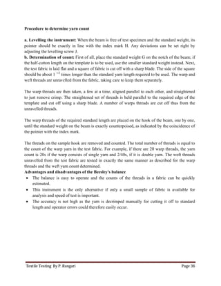 Textile Testing By P. Rangari Page 36
Procedure to determine yarn count
a. Levelling the instrument: When the beam is free of test specimen and the standard weight, its
pointer should be exactly in line with the index mark H. Any deviations can be set right by
adjusting the levelling screw J.
b. Determination of count: First of all, place the standard weight G on the notch of the beam; if
the half-cotton length on the template is to be used, use the smaller standard weight instead. Next,
the test fabric is laid flat and a square of fabric is cut off with a sharp blade. The side of the square
should be about 1 1/2
times longer than the standard yarn length required to be used. The warp and
weft threads are unravelled from the fabric, taking care to keep them separately.
The warp threads are then taken, a few at a time, aligned parallel to each other, and straightened
to just remove crimp. The straightened set of threads is held parallel to the required edge of the
template and cut off using a sharp blade. A number of warps threads are cut off thus from the
unravelled threads.
The warp threads of the required standard length are placed on the hook of the beam, one by one,
until the standard weight on the beam is exactly counterpoised, as indicated by the coincidence of
the pointer with the index mark.
The threads on the sample hook are removed and counted. The total number of threads is equal to
the count of the warp yarn in the test fabric. For example, if there are 20 warp threads, the yarn
count is 20s if the warp consists of single yarn and 2/40s, if it is double yarn. The weft threads
unravelled from the test fabric are tested in exactly the same manner as described for the warp
threads and the weft yarn count determined.
Advantages and disadvantages of the Beesley's balance
 The balance is easy to operate and the counts of the threads in a fabric can be quickly
estimated.
 This instrument is the only alternative if only a small sample of fabric is available for
analysis and speed of test is important.
 The accuracy is not high as the yarn is decrimped manually for cutting it off to standard
length and operator errors could therefore easily occur.
 