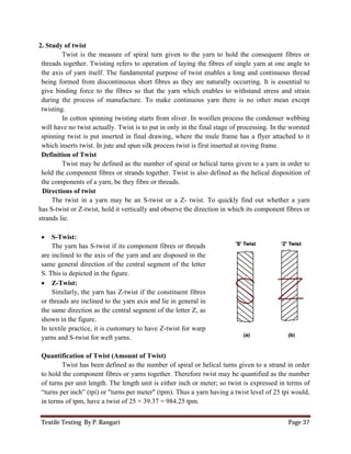 Textile Testing By P. Rangari
2. Study of twist
Twist is the measure of spiral turn given to the yarn to hold the consequent fibres or
threads together. Twisting refers to operation of laying the fibres of single yarn at one angle to
the axis of yarn itself. The fundamental purpose of twist enables a long and continuous thread
being formed from discontinuous short fibres as they are naturally occurring. It is essential to
give binding force to the fibres so that the yarn which enables to withstand stress and s
during the process of manufacture. To make continuous yarn there is no other mean except
twisting.
In cotton spinning twisting starts from sliver. In woollen process the condenser webbing
will have no twist actually. Twist is to put in only in the fi
spinning twist is put inserted in final drawing, where the mule frame has a flyer attached to it
which inserts twist. In jute and spun silk process twist is first inserted at roving frame.
Definition of Twist
Twist may be defined as the
hold the component fibres or strands together. Twist is also defined as the helical disposition of
the components of a yarn, be they fibre or threads.
Directions of twist
The twist in a yarn may be an S
has S-twist or Z-twist, hold it vertically and observe the direction in
strands lie.
 S-Twist:
The yarn has S-twist if its component fibres or threads
are inclined to the axis of the yarn and are disposed in the
same general direction of the central segment of the letter
S. This is depicted in the figure.
 Z-Twist:
Similarly, the yarn has Z-twist if the constituent
or threads are inclined to the yarn axis and lie in
the same direction as the central segment of
shown in the figure.
In textile practice, it is customary to have Z
yarns and S-twist for weft yarns.
Quantification of Twist (Amount of Twist)
Twist has been defined as the number of spiral or helical turns given to a strand in order
to hold the component fibres or yarns together. Therefore twist ma
of turns per unit length. The length unit is either inch or meter; so
“turns per inch” (tpi) or "turns per meter" (tpm). Thus a y
in terms of tpm, have a twist of 25
Twist is the measure of spiral turn given to the yarn to hold the consequent fibres or
threads together. Twisting refers to operation of laying the fibres of single yarn at one angle to
The fundamental purpose of twist enables a long and continuous thread
being formed from discontinuous short fibres as they are naturally occurring. It is essential to
give binding force to the fibres so that the yarn which enables to withstand stress and s
during the process of manufacture. To make continuous yarn there is no other mean except
In cotton spinning twisting starts from sliver. In woollen process the condenser webbing
will have no twist actually. Twist is to put in only in the final stage of processing. In the worsted
spinning twist is put inserted in final drawing, where the mule frame has a flyer attached to it
which inserts twist. In jute and spun silk process twist is first inserted at roving frame.
may be defined as the number of spiral or helical turns given to a yarn in order to
hold the component fibres or strands together. Twist is also defined as the helical disposition of
the components of a yarn, be they fibre or threads.
The twist in a yarn may be an S-twist or a Z- twist. To quickly find out whether a yarn
twist, hold it vertically and observe the direction in which its component fibres or
component fibres or threads
are inclined to the axis of the yarn and are disposed in the
same general direction of the central segment of the letter
twist if the constituent fibres
threads are inclined to the yarn axis and lie in general in
the same direction as the central segment of the letter Z, as
In textile practice, it is customary to have Z-twist for warp
(Amount of Twist)
Twist has been defined as the number of spiral or helical turns given to a strand in order
hold the component fibres or yarns together. Therefore twist may be quantified as the number
turns per unit length. The length unit is either inch or meter; so twist is expressed in terms of
turns per meter" (tpm). Thus a yarn having a twist level of 25 tpi would,
tpm, have a twist of 25 × 39.37 = 984.25 tpm.
Page 37
Twist is the measure of spiral turn given to the yarn to hold the consequent fibres or
threads together. Twisting refers to operation of laying the fibres of single yarn at one angle to
The fundamental purpose of twist enables a long and continuous thread
being formed from discontinuous short fibres as they are naturally occurring. It is essential to
give binding force to the fibres so that the yarn which enables to withstand stress and strain
during the process of manufacture. To make continuous yarn there is no other mean except
In cotton spinning twisting starts from sliver. In woollen process the condenser webbing
nal stage of processing. In the worsted
spinning twist is put inserted in final drawing, where the mule frame has a flyer attached to it
which inserts twist. In jute and spun silk process twist is first inserted at roving frame.
given to a yarn in order to
hold the component fibres or strands together. Twist is also defined as the helical disposition of
twist. To quickly find out whether a yarn
which its component fibres or
Twist has been defined as the number of spiral or helical turns given to a strand in order
be quantified as the number
twist is expressed in terms of
arn having a twist level of 25 tpi would,
 