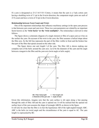 Textile Testing By P. Rangari Page 38
If a yarn is designated as 23 Z 16/5 S11 Cotton, it means that the yarn is a 5-ply cotton yarn
having a doubling twist of 11 tpi in the S-twist direction; the component single yarns are each of
23 S count and have a twist of 16 tpi in the Z-twist direction.
Relationship between Yarn Count and Twist:
One of the important relationships that influence machinery settings in the spun yarn process
is that between yarn count and yarn twist. These two yarn parameters are related by an important
factor known as the ‘twist factor ‘or the ‘twist multiplier‘. The relationship is derived in what
follows.
The figure shows a schematic diagram of a single element or fibre of a spun yarn as it lies on
the surface the yarn. On account of the twist in the yarn, the fibre assumes a helical shape about
the fibre axis. So the full line represents the part of the fibre visible in front and the broken line
that part of the fibre that spirals around on the other side.
The figure shows one unit length l of the yarn. The fibre AB is shown making one
complete turn of the helix around the yarn axis. Let d be the diameter of the yarn and the angle
between a tangent to the fibre and the yarn axis (twist angle or helix angle).
Given this information, imagine now that the yarn surface is slit open along a line passing
through the ends of fibre AB and the yarn is opened out. It will be realised that the opened out
surface layer of the yarn assumes the shape of rectangle ABCD, as shown in the figure.
It will also be clear that the fibre is in fact the hypotenuse AB of the right-angled triangle ABC.
ABC is the helix (or twist) angle and the circumference of the yarn is equal to AC. The yarn
length l is represented by BC.
 