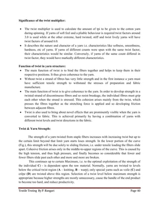 Textile Testing By P. Rangari Page 40
Significance of the twist multiplier:
 The twist multiplier is used to calculate the amount of tpi to be given to the cotton yarn
during spinning. If yarns of soft feel and a pliable behaviour is required twist factors around
3.0 is used while at the other extreme, hard twisted, stiff and twist lively yarns will have
twist factors of around 6.0.
 It describes the nature and character of a yarn i.e. characteristics like softness, smoothness,
hardness, etc of yarns. If yarns of different counts were spun with the same twist factor,
their characteristics would be similar. Conversely, if yarns of the same count differed in
twist factor, they would have markedly different characteristics.
Function of twist in yarn structure:
 The main function of twist is to bind the fibers together and helps to keep them in their
respective positions. It thus gives coherence to the yarn.
 Without twist a strand of fibres has very little strength and in the first instance a yarn must
have sufficient tensile strength to withstand the stresses of preparation and fabric
manufacture.
 The main function of twist is to give coherence to the yarn. In order to develop strength in a
twisted strand of discontinuous fibres and so resist breakage, the individual fibres must grip
each other when the strand is stressed. This cohesion arises mainly from the twist, which
presses the fibres together as the stretching force is applied and so developing friction
between adjacent fibres.
 Twist is also used to bring about novel effects that are prominently visible when the yarn is
converted to fabric. This is achieved primarily by having a combination of yarns with
different twist levels and twist directions in the fabric.
Twist & Yarn Strength:
The strength of a yarn twisted from staple fibers increases with increasing twist but up to
the certain limit beyond that limit yarn starts loses strength. In the lower portion of the curve
(Fig.), this strength will be due solely to sliding friction, i.e. under tensile loading the fibers slide
apart. Cohesive friction arises only in the middle-to-upper regions of the curve. This is caused by
the high tension, and thus high pressure, and finally becomes so considerable that fewer and
fewer fibers slide past each other and more and more are broken.
This continues up to certain Maximum, i.e. to the optimal exploitation of the strength of
the individual C) - is dependent upon the raw material. Normally, yarns are twisted to levels
below the critical twist region (A – knitting, B – warp); only special yarns such as voile (C) and
crêpe (D) are twisted above this region. Selection of a twist level below maximum strength is
appropriate because higher strengths are mostly unnecessary, cause the handle of the end product
to become too hard, and reduce productivity.
 