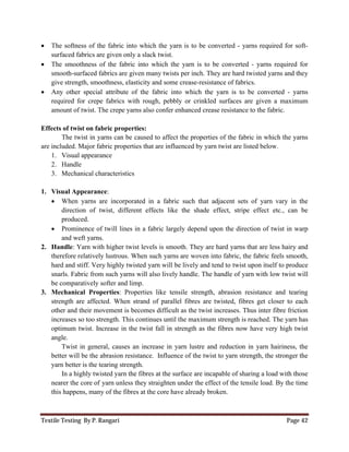 Textile Testing By P. Rangari Page 42
 The softness of the fabric into which the yarn is to be converted - yarns required for soft-
surfaced fabrics are given only a slack twist.
 The smoothness of the fabric into which the yarn is to be converted - yarns required for
smooth-surfaced fabrics are given many twists per inch. They are hard twisted yarns and they
give strength, smoothness, elasticity and some crease-resistance of fabrics.
 Any other special attribute of the fabric into which the yarn is to be converted - yarns
required for crepe fabrics with rough, pebbly or crinkled surfaces are given a maximum
amount of twist. The crepe yarns also confer enhanced crease resistance to the fabric.
Effects of twist on fabric properties:
The twist in yarns can be caused to affect the properties of the fabric in which the yarns
are included. Major fabric properties that are influenced by yarn twist are listed below.
1. Visual appearance
2. Handle
3. Mechanical characteristics
1. Visual Appearance:
 When yarns are incorporated in a fabric such that adjacent sets of yarn vary in the
direction of twist, different effects like the shade effect, stripe effect etc., can be
produced.
 Prominence of twill lines in a fabric largely depend upon the direction of twist in warp
and weft yarns.
2. Handle: Yarn with higher twist levels is smooth. They are hard yarns that are less hairy and
therefore relatively lustrous. When such yarns are woven into fabric, the fabric feels smooth,
hard and stiff. Very highly twisted yarn will be lively and tend to twist upon itself to produce
snarls. Fabric from such yarns will also lively handle. The handle of yarn with low twist will
be comparatively softer and limp.
3. Mechanical Properties: Properties like tensile strength, abrasion resistance and tearing
strength are affected. When strand of parallel fibres are twisted, fibres get closer to each
other and their movement is becomes difficult as the twist increases. Thus inter fibre friction
increases so too strength. This continues until the maximum strength is reached. The yarn has
optimum twist. Increase in the twist fall in strength as the fibres now have very high twist
angle.
Twist in general, causes an increase in yarn lustre and reduction in yarn hairiness, the
better will be the abrasion resistance. Influence of the twist to yarn strength, the stronger the
yarn better is the tearing strength.
In a highly twisted yarn the fibres at the surface are incapable of sharing a load with those
nearer the core of yarn unless they straighten under the effect of the tensile load. By the time
this happens, many of the fibres at the core have already broken.
 