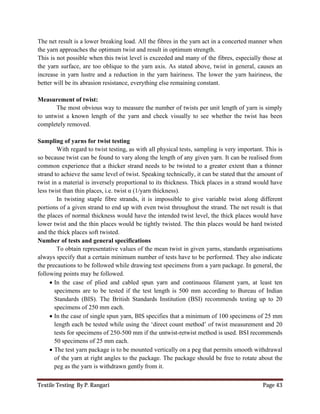 Textile Testing By P. Rangari Page 43
The net result is a lower breaking load. All the fibres in the yarn act in a concerted manner when
the yarn approaches the optimum twist and result in optimum strength.
This is not possible when this twist level is exceeded and many of the fibres, especially those at
the yarn surface, are too oblique to the yarn axis. As stated above, twist in general, causes an
increase in yarn lustre and a reduction in the yarn hairiness. The lower the yarn hairiness, the
better will be its abrasion resistance, everything else remaining constant.
Measurement of twist:
The most obvious way to measure the number of twists per unit length of yarn is simply
to untwist a known length of the yarn and check visually to see whether the twist has been
completely removed.
Sampling of yarns for twist testing
With regard to twist testing, as with all physical tests, sampling is very important. This is
so because twist can be found to vary along the length of any given yarn. It can be realised from
common experience that a thicker strand needs to be twisted to a greater extent than a thinner
strand to achieve the same level of twist. Speaking technically, it can be stated that the amount of
twist in a material is inversely proportional to its thickness. Thick places in a strand would have
less twist than thin places, i.e. twist α (1/yarn thickness).
In twisting staple fibre strands, it is impossible to give variable twist along different
portions of a given strand to end up with even twist throughout the strand. The net result is that
the places of normal thickness would have the intended twist level, the thick places would have
lower twist and the thin places would be tightly twisted. The thin places would be hard twisted
and the thick places soft twisted.
Number of tests and general specifications
To obtain representative values of the mean twist in given yarns, standards organisations
always specify that a certain minimum number of tests have to be performed. They also indicate
the precautions to be followed while drawing test specimens from a yarn package. In general, the
following points may be followed.
 In the case of plied and cabled spun yarn and continuous filament yarn, at least ten
specimens are to be tested if the test length is 500 mm according to Bureau of Indian
Standards (BIS). The British Standards Institution (BSI) recommends testing up to 20
specimens of 250 mm each.
 In the case of single spun yarn, BIS specifies that a minimum of 100 specimens of 25 mm
length each be tested while using the ‘direct count method’ of twist measurement and 20
tests for specimens of 250-500 mm if the untwist-retwist method is used. BSI recommends
50 specimens of 25 mm each.
 The test yarn package is to be mounted vertically on a peg that permits smooth withdrawal
of the yarn at right angles to the package. The package should be free to rotate about the
peg as the yarn is withdrawn gently from it.
 