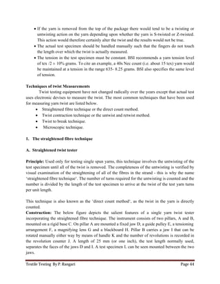 Textile Testing By P. Rangari Page 44
 If the yarn is removed from the top of the package there would tend to be a twisting or
untwisting action on the yarn depending upon whether the yarn is S-twisted or Z-twisted.
This action would therefore certainly alter the twist and the results would not be true.
 The actual test specimen should be handled manually such that the fingers do not touch
the length over which the twist is actually measured.
 The tension in the test specimen must be constant. BSI recommends a yarn tension level
of tex /2 ± 10% grams. To cite an example, a 40s Nec count (i.e. about 15 tex) yarn would
be maintained at a tension in the range 635- 8.25 grams. BSI also specifies the same level
of tension.
Techniques of twist Measurements
Twist testing equipment have not changed radically over the years except that actual test
uses electronic devises to measure the twist. The most common techniques that have been used
for measuring yarn twist are listed below.
 Straightened fibre technique or the direct count method.
 Twist contraction technique or the untwist and retwist method.
 Twist to break technique.
 Microscopic technique.
1. The straightened fibre technique
A. Straightened twist tester
Principle: Used only for testing single spun yarns, this technique involves the untwisting of the
test specimen until all of the twist is removed. The completeness of the untwisting is verified by
visual examination of the straightening of all of the fibres in the strand - this is why the name
‘straightened fibre technique‘. The number of turns required for the untwisting is counted and the
number is divided by the length of the test specimen to arrive at the twist of the test yarn turns
per unit length.
This technique is also known as the ‘direct count method‘, as the twist in the yarn is directly
counted.
Construction: The below figure depicts the salient features of a single yarn twist tester
incorporating the straightened fibre technique. The instrument consists of two pillars, A and B,
mounted on a rigid base C. On pillar A are mounted a fixed jaw D, a guide pulley E, a tensioning
arrangement F, a magnifying lens G and a blackboard H. Pillar B carries a jaw I that can be
rotated manually either way by means of handle K and the number of revolutions is recorded in
the revolution counter J. A length of 25 mm (or one inch), the test length normally used,
separates the faces of the jaws D and I. A test specimen L can be seen mounted between the two
jaws.
 