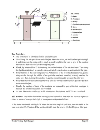 Textile Testing By P. Rangari
Test Procedure:
 The first step is to set the revolution counter to zero.
 Next clamp the test yarn in the rotatable jaw. Open the static jaw and lead the yarn through
it and then over the guide pulley; attach a small weight to the yarn to give it the required
tension and then close the jaw to clamp the yarn.
 Check, by means of lens G if necessary, the twist direction of the test specimen. Then using
the handle, rotate jaw I in a clockwise or anti
 Note the twist in the yarn being removed. When most of the twist has been removed, push
sharp needle through the middle of the partially untwisted strand so it nearly touches the
static jaw; then, looking through lens G, gently move the needle towards the other jaw.
 Give the handle a final rotation either way until the needle is in the clos
to the rotatable jaw.
 Finally, the number of turns of the rotatable jaw required to untwist the test specimen is
read off the revolution counter and recorded.
 At least 50 tests are conducted in this manner and the mean tpi and CV% are
Test Results: The mean instrument reading is first calculated and then the twist is expressed
either in terms of turns per inch (tpi) or turns per metre (tpm) as follows.
If the mean instrument reading is 'm' turns and the test length is
yarn is m tpi or 39.37 m tpm. If the test length is 25 mm, the twist is (25.4m/25) tpi or 40m tpm.
The first step is to set the revolution counter to zero.
Next clamp the test yarn in the rotatable jaw. Open the static jaw and lead the yarn through
and then over the guide pulley; attach a small weight to the yarn to give it the required
and then close the jaw to clamp the yarn.
ens G if necessary, the twist direction of the test specimen. Then using
handle, rotate jaw I in a clockwise or anti-clockwise direction so as to untwist the yarn.
Note the twist in the yarn being removed. When most of the twist has been removed, push
sharp needle through the middle of the partially untwisted strand so it nearly touches the
static jaw; then, looking through lens G, gently move the needle towards the other jaw.
Give the handle a final rotation either way until the needle is in the closest possible position
Finally, the number of turns of the rotatable jaw required to untwist the test specimen is
off the revolution counter and recorded.
At least 50 tests are conducted in this manner and the mean tpi and CV% are
The mean instrument reading is first calculated and then the twist is expressed
turns per inch (tpi) or turns per metre (tpm) as follows.
ng is 'm' turns and the test length is one inch, then the twist in the
m tpm. If the test length is 25 mm, the twist is (25.4m/25) tpi or 40m tpm.
Page 45
Next clamp the test yarn in the rotatable jaw. Open the static jaw and lead the yarn through
and then over the guide pulley; attach a small weight to the yarn to give it the required
ens G if necessary, the twist direction of the test specimen. Then using
clockwise direction so as to untwist the yarn.
Note the twist in the yarn being removed. When most of the twist has been removed, push a
sharp needle through the middle of the partially untwisted strand so it nearly touches the
static jaw; then, looking through lens G, gently move the needle towards the other jaw.
est possible position
Finally, the number of turns of the rotatable jaw required to untwist the test specimen is
At least 50 tests are conducted in this manner and the mean tpi and CV% are calculated.
The mean instrument reading is first calculated and then the twist is expressed
n the twist in the
m tpm. If the test length is 25 mm, the twist is (25.4m/25) tpi or 40m tpm.
 