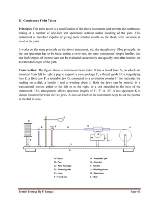 Textile Testing By P. Rangari
B. Continuous Twist Tester
Principle: This twist tester is a modification of the above
testing of a number of one-inch test specimens without undue
instrument is therefore capable of giving more reliable results on the short
twist in the yarn.
It works on the same principle as the above
the test specimen has to be static during a twist test,
one-inch lengths of the test yarn can be evaluated
an extended length of the yarn.
Construction: The figure shows a continuous twist tester. It has a
mounted from left to right a peg to support a
lens E, a fixed jaw F, a rotatable jaw G,
reading on a dial, a handle I and a winding drum J.
translational motion either to the left or to the right, in a slot
instrument. This arrangement allows
shown mounted between the two jaws. A zero
in the dial to zero.
This twist tester is a modification of the above instrument and permits the continuous
inch test specimens without undue handling of the
capable of giving more reliable results on the short- term variation in
It works on the same principle as the above instrument, viz. the straightened- fibre principle. As
the test specimen has to be static during a twist test, the term 'continuous' simpl
lengths of the test yarn can be evaluated successively and quickly, one after another, on
The figure shows a continuous twist tester. It has a broad base A, on which are
a peg to support a yarn package C, a thread guide D, a
lens E, a fixed jaw F, a rotatable jaw G, connected to a revolution counter H that indicates the
reading on a dial, a handle I and a winding drum J. Both the jaws can be moved, in a
either to the left or to the right, in a slot provided in
instrument. This arrangement allows specimen lengths of 1", 5" or 10". A test specimen K is
shown mounted between the two jaws. A zero-set knob in the instrument helps to set the pointer
Page 46
instrument and permits the continuous
handling of the yarn. This
term variation in
fibre principle. As
the term 'continuous' simply implies that
, one after another, on
broad base A, on which are
arn package C, a thread guide D, a magnifying
connected to a revolution counter H that indicates the
Both the jaws can be moved, in a
the base of the
specimen lengths of 1", 5" or 10". A test specimen K is
in the instrument helps to set the pointer
 