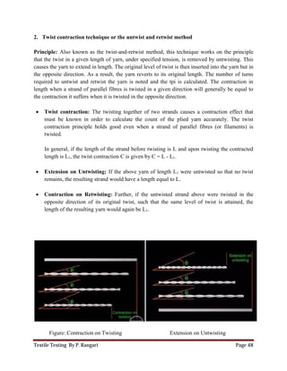Textile Testing By P. Rangari
2. Twist contraction technique or the untwist and retwist method
Principle: Also known as the twist
that the twist in a given length of y
causes the yarn to extend in length. The original level of t
the opposite direction. As a result, the y
required to untwist and retwist the y
length when a strand of parallel fibres is twisted in a given direction will generall
the contraction it suffers when it
 Twist contraction: The twisting together of two strands causes a contraction effect that
must be known in order to calculate the count of the plied yarn accurately. The twist
contraction principle holds good even when a strand of parallel fibres (or filaments) is
twisted.
In general, if the length of the strand before twisting is L and upon twisting the contracted
length is L1, the twist contraction C is given by C = L
 Extension on Untwisting:
remains, the resulting strand would have a length equal to L.
 Contraction on Retwisting:
opposite direction of its original twist, such that the same level of twist is attained, the
length of the resulting yarn would again be L
Figure: Contraction on Twisting
Twist contraction technique or the untwist and retwist method
Also known as the twist-and-retwist method, this technique works on the principle
given length of yarn, under specified tension, is removed by untwisting. This
extend in length. The original level of twist is then inserted into the y
direction. As a result, the yarn reverts to its original length. The number of turns
and retwist the yarn is noted and the tpi is calculated. The contraction in
lel fibres is twisted in a given direction will generall
is twisted in the opposite direction.
The twisting together of two strands causes a contraction effect that
to calculate the count of the plied yarn accurately. The twist
contraction principle holds good even when a strand of parallel fibres (or filaments) is
In general, if the length of the strand before twisting is L and upon twisting the contracted
, the twist contraction C is given by C = L - L1.
Extension on Untwisting: If the above yarn of length L1 were untwisted so that no twist
remains, the resulting strand would have a length equal to L.
Contraction on Retwisting: Further, if the untwisted strand above were twisted in the
opposite direction of its original twist, such that the same level of twist is attained, the
length of the resulting yarn would again be L1.
Contraction on Twisting Extension on Untwisting
Page 48
retwist method, this technique works on the principle
by untwisting. This
en inserted into the yarn but in
arn reverts to its original length. The number of turns
arn is noted and the tpi is calculated. The contraction in
lel fibres is twisted in a given direction will generally be equal to
The twisting together of two strands causes a contraction effect that
to calculate the count of the plied yarn accurately. The twist
contraction principle holds good even when a strand of parallel fibres (or filaments) is
In general, if the length of the strand before twisting is L and upon twisting the contracted
were untwisted so that no twist
untwisted strand above were twisted in the
opposite direction of its original twist, such that the same level of twist is attained, the
Extension on Untwisting
 