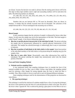 Textile Testing By P. Rangari Page 4
are chosen. Assume the decision was made in advance that the starting point chosen will be the
first digit of three digit numbers read to right and succeeding numbers will be read down the
table. The following numbers are obtained.
471, 098, 443, 335, 015, 106, (932), 682, (864), 531, 379, (909), 225, 233, 404, (812),
392, (820), (934), 183, (929), 592.
Numbers that are not between 001 to 750 must be discarded. These are shown in
brackets. A number that has already occurred must also be discarded. The selections of the
sample between 001 to 750 are rearranged in the increasing size as follows.
015, 098, 106, 183, 225, 233, 335, 379, 392, 404, 443, 471, 531, 592, 682
Biased Sample
It may sometimes happen that the selection of sample is influenced by factors other than
chance. In such cases the sample may not be the representative of the bulk. This kind sample is
called “biased” sample. A few factors influencing sample are
 Bias due to specific physical characteristic of the individual in bulk: The person selecting
the sample may be unconsciously influenced by a specific physical characteristic of the
individual. The sampler has selected knowingly or unknowingly due to ease or convenience
of selection.
 Bias due to position of individuals in the bulk relative to the sample: Some time position
of the individual members of the bulk relative to the person doing the sampling may give the
sample a bias.
 Bias due to some other factor: Occasionally, some other subconscious bias could be
introduced. The person selecting the sample may unconsciously select only the cleaner
portion of the bulk.
Yarn and Fabric Sampling Method
A. Methods used for sampling Fibers
It was mentioned earlier that sampling techniques have to consider the form of the
material available for test e.g. fiber, yarn or fabric. Going a step further, the sampling method
used for selecting a fibre sample for testing depends upon the form in which the fibre is
available. Thus, fibres in bales or sliver or card web or yarn will demand different techniques.
Some sampling techniques used for the determination of fibre properties are discussed in
what follows.
1. The squaring technique:
This technique is used for the selection of a random sample from a sliver. In using this technique,
the sliver is first opened out into the form of a web and placed on a black velvet pad. The end of
the sliver is then ‘squared off. This is achieved by placing a glass plate over the fibres to act as a
 