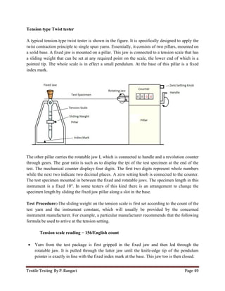 Textile Testing By P. Rangari Page 49
Tension type Twist tester
A typical tension-type twist tester is shown in the figure. It is specifically designed to apply the
twist contraction principle to single spun yarns. Essentially, it consists of two pillars, mounted on
a solid base. A fixed jaw is mounted on a pillar. This jaw is connected to a tension scale that has
a sliding weight that can be set at any required point on the scale, the lower end of which is a
pointed tip. The whole scale is in effect a small pendulum. At the base of this pillar is a fixed
index mark.
The other pillar carries the rotatable jaw I, which is connected to handle and a revolution counter
through gears. The gear ratio is such as to display the tpi of the test specimen at the end of the
test. The mechanical counter displays four digits. The first two digits represent whole numbers
while the next two indicate two decimal places. A zero setting knob is connected to the counter.
The test specimen mounted in between the fixed and rotatable jaws. The specimen length in this
instrument is a fixed 10". In some testers of this kind there is an arrangement to change the
specimen length by sliding the fixed jaw pillar along a slot in the base.
Test Procedure:-The sliding weight on the tension scale is first set according to the count of the
test yarn and the instrument constant, which will usually be provided by the concerned
instrument manufacturer. For example, a particular manufacturer recommends that the following
formula be used to arrive at the tension setting.
Tension scale reading = 156/English count
 Yarn from the test package is first gripped in the fixed jaw and then led through the
rotatable jaw. It is pulled through the latter jaw until the knife-edge tip of the pendulum
pointer is exactly in line with the fixed index mark at the base. This jaw too is then closed.
 