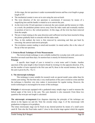 Textile Testing By P. Rangari Page 50
At this stage, the test specimen is under recommended tension and has a test length or gauge
length of 10".
 The mechanical counter is now set to zero using the zero-set knob.
 The twist direction of the test specimen is ascertained, if necessary by means of a
magnifying lens and the handle is rotated so as to untwist the yarn.
 As the twist in the 10 inch specimen is removed, the yarn extends and the tension in it falls;
as a result, the pendulum pointer moves away from the index mark and eventually reaches
its position of rest (i.e. the vertical position). At this stage, all the twist has been removed
from the sample.
 The jaw is kept rotating in the same direction until sufficient twist has been inserted to bring
the pointer gradually back to coincide with the index mark.
 Thus, in this method, the twist is first removed by untwisting and then put back by
retwisting -the untwist-and-retwist principle.
 The revolution counter reading is noted and recorded. As stated earlier, this is the value of
the tpi of the test specimen.
3. Twist-to-Break Technique of Twist Measurements
The twist-to-break technique is not a reliable method for everyday tests with yarns and is
therefore not much used these days. Its mention here is merely for historical interest.
Principle
A specific short length of yarn is twisted in a twist tester until it breaks. Another
specimen of the same length is then twisted to break by twisting it in the opposite direction. If NS
are the number of turns required in the first case and N2 those in the second instance, the tpi of
the yarn is given by (NS - N2)/ 2.
4. The microscopic technique
This technique is more suitable for research work on special model yarns rather than for
routine yarn testing. The fact that only a very small portion of the yarn is tested at a time and that
the technique is therefore very slow makes it inconvenient for regular testing. However, the
textile technologist is encouraged to be aware of this technique.
Principle:-A microscope equipped with a graduated rotary sample stage is used to measure the
helical angle of the twist in the yarn. The yarn diameter is also measured. From these two
quantities the twist per unit length is calculated.
The microscopic arrangement:-Line diagrams depicting the principle of the technique are
shown in the figures (a) and (b). Note the circular rotary stage A of the microscope with
graduations in degrees at its periphery.
The rotary microscopic stage can be fixed at any desired position by means of a small screw
catch B. Note also the fixed index mark C close to the circular stage against which the angular
 