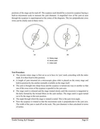 Textile Testing By P. Rangari Page 51
positions of the stage can be read off. The eyepiece used should be a crosswire eyepiece haying a
built-in micrometer scale to measure the yarn diameter. A magnified view of the yarn as seen
through the eyepiece is superimposed at the centre of the diagrams. The two perpendicular cross
wires can be clearly seen in these views.
Test Procedure
 The circular rotary stage is first set so as to have its 'zero' mark coinciding with the index
mark. It is then fixed in this position.
 A length of yarn mounted on a microscopic glass slide is placed on the rotary stage and
held in position by the catches normally available on the stage itself.
 The yarn is brought into sharp focus and the eyepiece is turned one way or another so that
one of the cross wires of the eyepiece is parallel to the yarn axis.
 The stage catch is released and the stage rotated slowly until the crosswire is tangential to
the helix formed by the twisted fibres on the yarn surface. The stage catch is again turned
on to fix the stage in this new position.
 The angle through which the stage is rotated is noted. This is the yarn twist angle.
 Now the eyepiece is rotated so that the micrometer scale is perpendicular to the yarn axis.
The width of the yarn is read off on the scale. The yarn diameter is then calculated in terms
of inches.
 