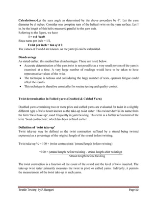 Textile Testing By P. Rangari Page 52
Calculations:-Let the yarn angle as determined by the above procedure be θ°. Let the yarn
diameter be d inches. Consider one complete turn of the helical twist on the yarn surface. Let I
in. be the length of this helix measured parallel to the yarn axis.
Referring to the figure, we have
I = π d /tanθ
Since turns per inch = 1/I,
Twist per inch = tan q/ π θ
The values of θ and d are known, so the yarn tpi can be calculated.
Disadvantage
As stated earlier, this method has disadvantages. These are listed below.
 Accurate determination of the yarn twist is not possible as a very small portion of the yarn is
examined at a time. A very large number of readings would have to be taken to have
representative values of the twist.
 The technique is tedious and considering the large number of tests, operator fatigue could
affect the results.
 This technique is therefore unsuitable for routine testing and quality control.
Twist determination in Folded yarns (Doubled & Cabled Yarn)
Doubled yarns containing two or more plies and cabled yarns are evaluated for twist in a slightly
different type of twist tester known as the take-up twist tester. This twister derives its name from
the term ‘twist take-up‘, used frequently in yarn twisting. This term is a further refinement of the
term ‘twist contraction‘, which has been defined earlier.
Definition of ‘twist take-up’
Twist take-up may be defined as the twist contraction suffered by a strand being twisted
expressed as a percentage of the original length of the strand before twisting.
Twist take-up % = 100 × (twist contraction) / (strand length before twisting)
=100 × (strand length before twisting - strand length after twisting)
Strand length before twisting
The twist contraction is a function of the count of the strand and the level of twist inserted. The
take-up twist tester primarily measures the twist in plied or cabled yarns. Indirectly, it permits
the measurement of the twist take-up in such yarns.
 