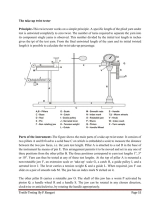 Textile Testing By P. Rangari Page 53
The take-up twist tester
Principle:-This twist tester works on a simple principle. A specific length of the plied yarn under
test is untwisted completely to zero twist. The number of turns required to separate the yarn into
its component single yarns is observed. This number divided by the initial test length in inches
gives the tpi of the test yarn. From the final untwisted length of the yarn and its initial twisted
length it is possible to calculate the twist take-up percentage.
Parts of the instrument:-The figure shows the main parts of a take-up twist tester. It consists of
two pillars A and B fixed to a solid base C on which is embedded a scale to measure the distance
between the two jaw faces, i.e. the yarn test length. Pillar A is attached to a rod D in the base of
the instrument by means of pin E. This arrangement permits it to be moved and set in any one of
three positions from the other pillar B. The three positions correspond to yarn test lengths 1", 5"
or 10". Yarn can thus be tested at any of these test lengths. At the top of pillar A is mounted a
non-rotatable jaw F, an extension scale or ‘take-up‘ scale G, a catch H, a guide pulley I, and a
serrated lever J. The lever carries a tension weight K and a guide L. When required, jaw F can
slide on a pair of smooth rods M. The jaw has an index mark N etched on it.
The other pillar B carries a rotatable jaw O. The shaft of this jaw has a worm P activated by
pinion Q, a handle wheel R and a handle S. The jaw can be rotated in any chosen direction,
clockwise or anticlockwise, by rotating the handle appropriately.
 