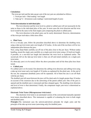 Textile Testing By P. Rangari Page 55
Calculations
The twist per inch and the take-up per cent of the test yarn are calculated as follows.
1. Twist per inch = Dial reading / test length
2. Take-up % = (Extension scale reading) / (untwisted length of yarn)
Twist determination in individual plies
The twist direction and the twist level in a plied or cabled yarn will not necessarily be the
same as those in the individual plies of the yarn. In most cases the twist direction and the twist
level would be the same in the final singles yarn composing the plied or cabled yarns.
The twist direction in the plied yarns can be easily determined. However, determination
of the twist per inch takes a little more effort.
 Plied Yarn
If it is a two-ply yarn, follow the procedure described above to determine the doubling twist,
using a take-up twist tester and a test length of 10 inches. At the end of the test there will be two
independent plies between the jaws.
Next, using sharp blade carefully cut off one of the plies close to the jaw faces. Without undue
handling, mount the single yarn carefully on a single-yarn twist tester using a 10 inch test length,
if possible, or a one-inch test length and determine the twist level as explained earlier. The
second ply left on the take-up twist tester is then cut off and tested similarly on a single-yarn
twist tester.
If a three-ply yarn is to be tested, follow the above procedure until all the three plies have been
tested.
 Cabled yarn
If a cabled yarn is to be tested, first determine the cabling twist direction and cabling twist using
a take-up twist tester and a test length of 10 inches as explained for the plied yarn. At the end of
the test, the component (doubled) yarns will be separated. All of them but one is cut off flush
with the jaw faces.
The doubled yarn left uncut between the jaws will be slack and of a length greater than 10 inches
on account of the extension due to the untwisting of the parent cabled yarn. One of the jaws is
opened and the doubled yarn is tensioned and then clamped again. The doubling twist direction
and level of twist is then determined. Finally, the component single yarn twist is determined as
explained above.
Electronic Twist Tester (Microprocessor twist tester)
The electronic twist tester is an automated version of the conventional manually-operated
twist testers described above. This instrument is capable of evaluating the twist in both single
and doubled yarns.
Principle:-The instrument uses the untwist-and-retwist principle for single yarns and the
principle of the take-up twist tester (untwisting only) for doubled yarns.
 