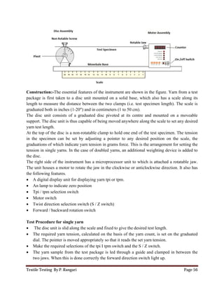 Textile Testing By P. Rangari Page 56
Construction:-The essential features of the instrument are shown in the figure. Yarn from a test
package is first taken to a disc unit mounted on a solid base, which also has a scale along its
length to measure the distance between the two clamps (i.e. test specimen length). The scale is
graduated both in inches (1-20") and in centimeters (1 to 50 cm).
The disc unit consists of a graduated disc pivoted at its centre and mounted on a moveable
support. The disc unit is thus capable of being moved anywhere along the scale to set any desired
yarn test length.
At the top of the disc is a non-rotatable clamp to hold one end of the test specimen. The tension
in the specimen can be set by adjusting a pointer to any desired position on the scale, the
graduations of which indicate yarn tension in grams force. This is the arrangement for setting the
tension in single yarns. In the case of doubled yarns, an additional weighting device is added to
the disc.
The right side of the instrument has a microprocessor unit to which is attached a rotatable jaw.
The unit houses a motor to rotate the jaw in the clockwise or anticlockwise direction. It also has
the following features.
 A digital display unit for displaying yarn tpi or tpm.
 An lamp to indicate zero position
 Tpi / tpm selection switch
 Motor switch
 Twist direction selection switch (S / Z switch)
 Forward / backward rotation switch
Test Procedure for single yarn
 The disc unit is slid along the scale and fixed to give the desired test length.
 The required yarn tension, calculated on the basis of the yarn count, is set on the graduated
dial. The pointer is moved appropriately so that it reads the set yarn tension.
 Make the required selections of the tpi I tpm switch and the S / Z switch.
 The yarn sample from the test package is led through a guide and clamped in between the
two jaws. When this is done correctly the forward direction switch light up.
 