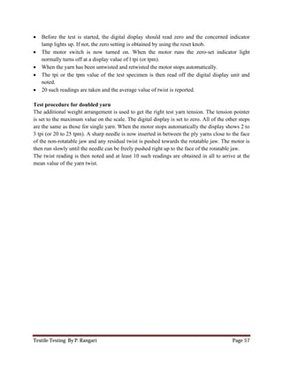 Textile Testing By P. Rangari Page 57
 Before the test is started, the digital display should read zero and the concerned indicator
lamp lights up. If not, the zero setting is obtained by using the reset knob.
 The motor switch is now turned on. When the motor runs the zero-set indicator light
normally turns off at a display value of l tpi (or tpm).
 When the yarn has been untwisted and retwisted the motor stops automatically.
 The tpi or the tpm value of the test specimen is then read off the digital display unit and
noted.
 20 such readings are taken and the average value of twist is reported.
Test procedure for doubled yarn
The additional weight arrangement is used to get the right test yarn tension. The tension pointer
is set to the maximum value on the scale. The digital display is set to zero. All of the other steps
are the same as those for single yarn. When the motor stops automatically the display shows 2 to
3 tpi (or 20 to 25 tpm). A sharp needle is now inserted in between the ply yarns close to the face
of the non-rotatable jaw and any residual twist is pushed towards the rotatable jaw. The motor is
then run slowly until the needle can be freely pushed right up to the face of the rotatable jaw.
The twist reading is then noted and at least 10 such readings are obtained in all to arrive at the
mean value of the yarn twist.
 